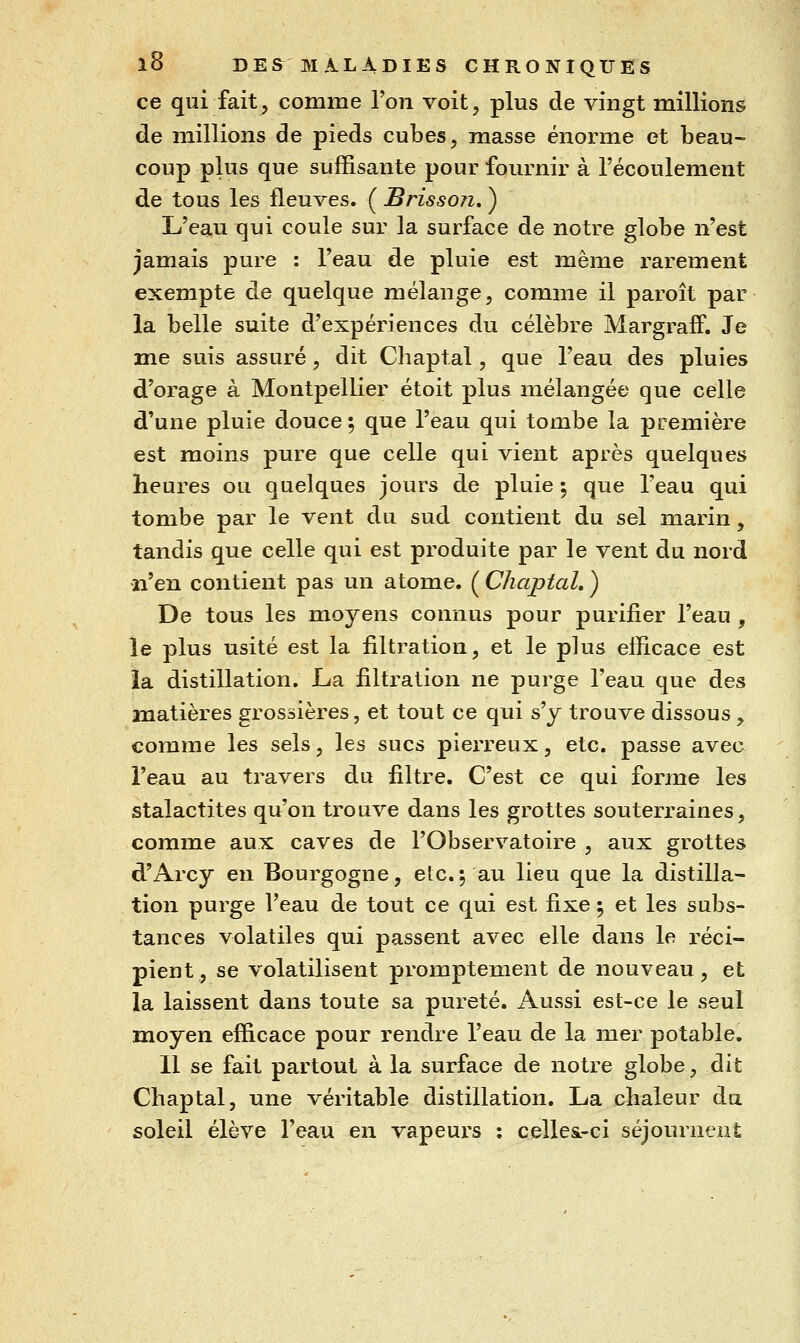 ce qui fait, comme Ton voit, plus de vingt millions de millions de pieds cubes, masse énorme et beau- coup plus que suffisante pour fournir à l'écoulement de tous les fleuves» ÇBrisson,^ L'eau qui coule sur la surface de notre globe n'est jamais pure : l'eau de pluie est même rarement exempte de quelque mélange, comme il paroît par la belle suite d'expériences du célèbre MargrafF. Je me suis assuré, dit Chaptal, que l'eau des pluies d'orage à Montpellier étoit plus mélangée que celle d'une pluie douce ; que l'eau qui tombe la première est moins pure que celle qui vient après quelques heures ou quelques jours de pluie ; que l'eau qui tombe par le vent du sud contient du sel marin, tandis que celle qui est produite par le vent du nord •n'en contient pas un atome. ( Chaptal, ) De tous les moyens connus pour purifier l'eau , le plus usité est la filtration, et le plus efficace est ia distillation. La filtration ne purge l'eau que des matières grossières, et tout ce qui s'y trouve dissous , comme les sels, les sucs pierreux, etc. passe avec l'eau au travers du filtre. C'est ce qui forme les stalactites qu'on trouve dans les grottes souterraines, comme aux caves de l'Observatoire , aux grottes d'Arcy en Bourgogne, etc.5 au lieu que la distilla- tion purge l'eau de tout ce qui est fixe 5 et les subs- tances volatiles qui passent avec elle dans le réci- pient, se volatilisent promptement de nouveau, et la laissent dans toute sa pureté. iVussi est-ce le seul moyen efficace pour rendre l'eau de la mer potable. 11 se fait partout à la surface de notre globe, dit Chaptal, une véritable distillation. La chaleur du soleil élève l'eau en vapeurs : celles.-ci séjournent