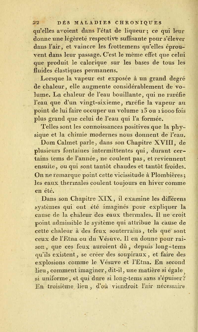 qu'elles avoient dans l'état de liqueur; ce qui leur donne une légèreté respecti^^ suffisante pour s'élever dans l'air, et vaincre les frottemens qu'elles éprou- vent dans leur passage. C'est le même effet que celui que produit le calorique sur les bases de tous les fluides élastiques permanens. Lorsque la vapeur est exposée à un grand degré de chaleur, elle augmente considérablement de vo- lume. La chaleur de l'eau bouillante, qui ne raréfie l'eau que d'un vingt-sixième, raréfie la vapeur au point de lui faire occuper un volume i5 ou liooo fois plus grand que celui de l'eau qui l'a formée. Telles sont les connoissances positives que la phy- sique et la chimie modernes nous donnent de l'eau, Dom Calmet parle, dans son Chapitre XVIII, de plusieurs fontaines intermittentes qui, durant cer- tains tems de l'année, ne coulent pas, et reviennent ensuite, ou qui sont tantôt chaudes et tantôt froides. On ne remarque point cette vicissitude à Plombières 5 les eaux thermales coulent toujours en hiver comme en été. Dans son Chapitre XIX, il examine les différens systèmes qui ont été imaginés pour expliquer la cause de la chaleur des eaux thermales. Il ne croit point admissible le système qui attribue la cause de cette chaleur à des feux souterrains, tels que sont ceux de l'Etna ou du Vésuve. Il en donne pour rai- son , que ces feux auroient dû, depuis long-tems qu'ils existent, se créer des soupiraux, et faire àes explosions comme le Vésuve et l'Etna. F^ia. second lieu, comment imaginer, dit-il, une matière si égale si uniforme, et qui dure si long-tems sans s'épuiser? En troisième lieu , d'où viendroit l'air nécessaire