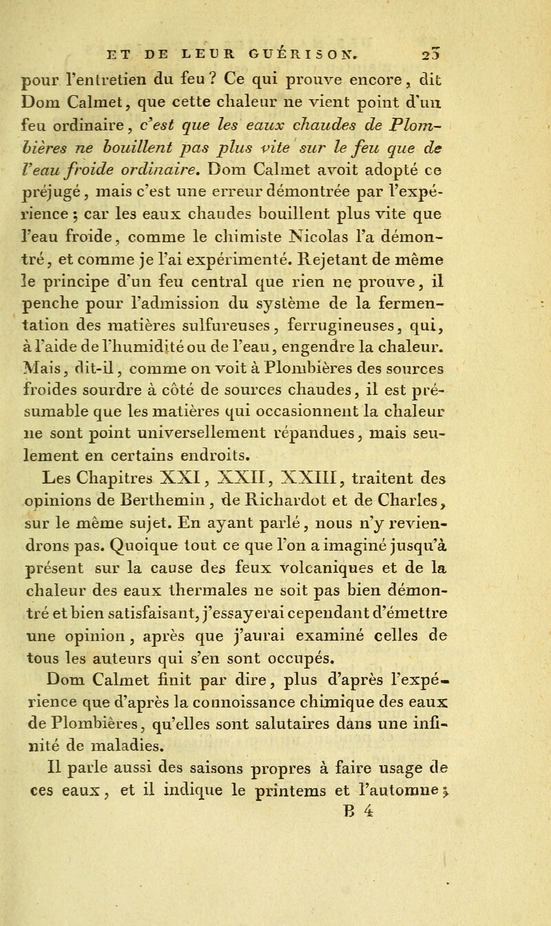 pour rentretien du feu ? Ce qui prouve encore, dit Dom Calmet, que cette chaleur ne vient point d'un feu ordinaire, cest que les eaux chaudes de Plom- bières ne bouillent pas plus vite sur le feu que de Veau froide ordinaire. Dom Calmet avoit adopté ce préjugé 5 mais c'est une erreur démontrée par Texpé- rience ; car les eaux chaudes bouillent plus vite que l'eau froide, comme le chimiste Nicolas l'a démon- tré, et comme je l'ai expérimenté. Rejetant de même le principe d'un feu central que rien ne prouve, il penche pour l'admission du système de la fermen- tation des matières sulfureuses, ferrugineuses, qui, à l'aide de riiumidité ou de l'eau, engendre la chaleur. Mais, dit-il, comme on voit à Plombières des sources froides sourdre à côté de sources chaudes, il est pré- sumable que les matières qui occasionnent la chaleur ne sont point universellement répandues, mais seu- lement en certains endroits. Les Chapitres XXI, XXII, XXIII, traitent des opinions de Berthemin , de Richardot et de Charles, sur le même sujet. En ayant parlé, nous n'y revien- drons pas. Quoique tout ce que l'on a imaginé jusqu'à présent sur la cause des feux volcaniques et de la chaleur des eaux thermales ne soit pas bien démon- tré et bien satisfaisant, j'essayerai cependant d'émettre une opinion, après que j'aurai examiné celles de tous les auteurs qui s'en sont occupés. Dom Calmet finit par dire, plus d'après l'expé- rience que d'après la connoissance chimique des eaux de Plombières, qu'elles sont salutaires dans une infi- nité de maladies. Il parle aussi des saisons propres à faire usage de ces eaux, et il indique le printems et l'automne^ B 4
