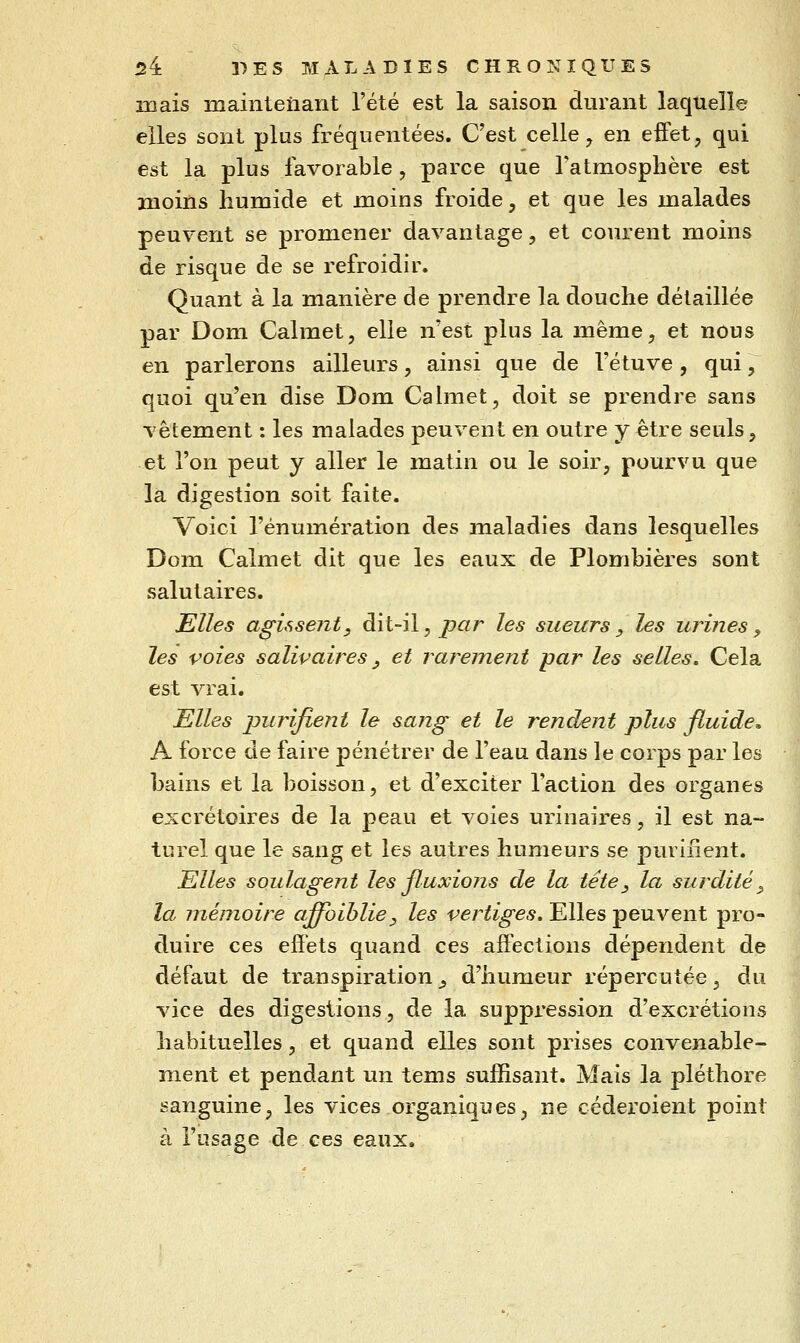 mais maintenant l'été est la saison durant laquelle elles sont plus fréquentées. C'est celle ^ en eiFet, qui est la plus favorable , parce que l'atmosphère est moins humide et moins froide, et que les malades peuvent se promener davantage, et courent moins de risque de se refroidir. Quant à la manière de prendre la douche détaillée par Dom Calmet, elle n'est plus la même, et nous en parlerons ailleurs, ainsi que de l'étuve, qui, quoi qu'en dise Dom Cahnet, doit se prendre sans vêtement : les malades peuvent en outre y être seuls, et l'on peut y aller le matin ou le soir, pourvu que la digestion soit faite. j Voici l'énumération des maladies dans lesquelles Dom Calmet dit que les eaux de Plombières sont salutaires. Elles agissent, dit-il, jpar les sueurs, les urines, les voies salivaires, et rarement par les selles. Cela est vrai. Elles jDurifient le sang et le rendent plus fluide. A force de faire pénétrer de l'eau dans le corps par les bains et la boisson, et d'exciter l'action des organes excrétoires de la peau et voies urinaires, il est na- turel que le sang et les autres humeurs se purifient. Elles soulagent les fluxions de la tête, la surdité^ la mémoire aflvihlie, les vertiges» Elles peuvent pro- duire ces effets quand ces affections dépendent de défaut de transpiration _, d'humeur répercutée, du g vice des digestions, de la suppression d'excrétions habituelles, et quand elles sont prises convenable- ment et pendant un tems suffisant. Mais la pléthore sanguine, les vices organiques, ne céderoient point à l'usage de ces eaux.