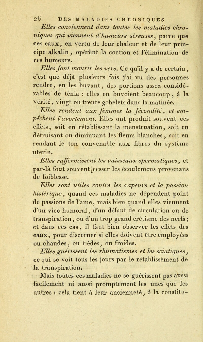Elles conviennent dans toutes les maladies chro^ niques qui viennent d'humeurs séreuses, parce que ces eaux, en vertu de leur chaleur et de leur prin- cipe alkalin, opèrent la coction et Félimination de ces humeurs. Elles font mourir les vers. Ce qu'il y a de certain, c'est que déjà plusieurs fois j'ai vu des personnes rendre, en les buvant, des portions assez considé- rables de ténia : elles en buvoient beaucoup , à la vérité, vingt ou trente gobelets dans la matinée. Elles rendent aux femmes la fécondité, et em~ pèchent Vavortement, Elles ont produit souvent ces effets, soit en rétablissant la menstruation, soit en détruisant ou diminuant les fleurs blanches, soit en rendant le ton convenable aux fibres du système utérin. Elles raffermissent les vaisseaux sperm^atiques ^ et par-là foi.it souvent ^cesser les écoulemens provenans de foiblesse. Elles sont utiles contre les vapeurs et la passion histérique, quand ces raialadies ne dépendent point de passions de l'ame, mais bien quand elles viennent d'un vice humoral, d'un défaut de circulation ou de transpiration 5 ou d'un trop grand érétisme des nerfs ; et dans ces cas , il faut bien observer les effets des eaux, pour discerner si elles doivent être employées ou chaudes, ou tièdes, ou froides. Elles guérissent les rhumatismes et les sciatiques, ce qui se voit tous les jours par le rétablissement de la transpiration. Mais toutes ces maladies ne se guérissent pas aussi facilement ni aussi promptement les unes que les autres : cela tient à leur ancienneté, à la constitu-