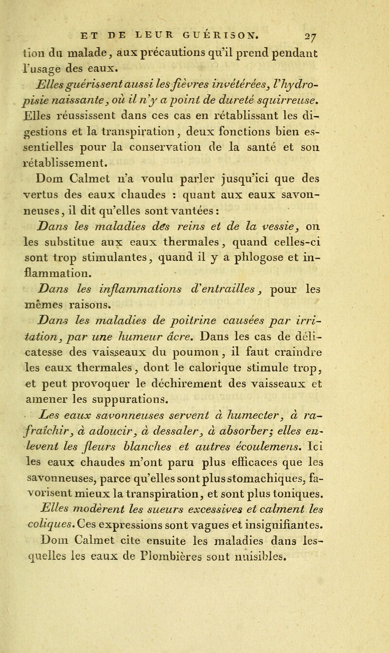 lion du malade, aux précautions qu'il prend pendant Tusagé des eaux. Elles guérissent aussi les fièvres invétérées ^ Vhyclro- pisie naissante y où il n'y a jjoint de dureté squirreuse. Elles réussissent dans ces cas en rétablissant les di- gestions et la transpiration, deux fonctions bien es- sentielles pour la conservation de la santé et son rétablissement. Dom Calmet n'a voulu parler jusqu'ici que des vertus des eaux chaudes : quant aux eaux savon- neuses 5 il dit qu'elles sont vantées : Dans les jnaladies d^s reins et de la vessie, on les substitue aux eaux thermales, quand celles-ci sont trop stimulantes, quand il y à phlogose et in- flammation. Dans les inflammations d'entrailles, pour les mêmes raisons. Dans les maladies de poitrine causées par irri- tation, par une humeur acre. Dans les cas de déli- catesse des vaisseaux du poumon, il faut craindre les eaux thermales, dont le calorique stimule trop, et peut provoquer le déchirement des vaisseaux et amener les suppurations. Les eaux savonneuses servent à humecter, à ra- fraîchir, à adoucir, à dessaler, à absorber^ elles eu^ lèvent les fleurs blanches et autres écoulemens. Ici les eaux chaudes m'ont paru plus efficaces que les savonneuses, parce qu'elles sont plus stomachiques, fa- vorisent mieux la transpiration, et sont plus toniques. Elles modèrent les sueurs excessives et calment les coliques. Ces expressions sont vagues et insignifiantes. Dom Calmet cite ensuite les maladies dans les- quelles les eaux de Plombières sont nuisibles.