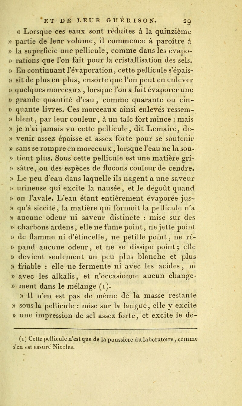 (( Lorsque ces eaux sont réduites à la quinzième » partie de leur volume, il commence à paroître à » la superficie une pellicule, comme dans les évapo- » rations que l'on fait pour la cristallisation des sels. » En continuant l'évaporation, cette pellicule s'épais- » sit de plus en plus, ensorte que l'on peut en enlever » quelques morceaux, lorsque l'on a fait évaporer une » grande quantité d'eau, comme quarante ou cin- )) quante livres. Ces morceaux ainsi enlevés ressem- » blent, par leur couleur^ à un talc fort mince : mais » je n'ai jamais vu cette pellicule, dit Lemaire, de- » venir assez épaisse et assez forte pour se soutenir » sans se rompre en morceaux, lorsque l'eau ne la sou- V tient plus. Sous cette pellicule est une matière gri- » sâtre, ou des espèces de flocons couleur de cendre. » Le peu d'eau dans laquelle ils nagent a une saveur » urineuse qui excite la nausée, et le dégoût quand » on l'avale. L'eau étant entièrement évaporée jus- » qu'à siccité, la matière qui formoit la pellicule n'a » aucune odeur ni saveur distincte : mise sur des » charbons ardens, elle ne fume point, ne jette point » de flamme ni d'étincelle, ne pétille point, ne ré- » pand aucune odeur, et ne se dissipe point 5 elle )> devient seulement un peu plus blanche et plus )) friable : elle ne fermente ni avec les acides, ni » avec les alkalis, et n'occasionne aucun change- » ment dans le mélange (1). » 11 n'en est pas de même de la masse restante » sous la pellicule : mise sur la langue, elle y excite » une impression de sel assez forte, et excite le dé- (i) Cette pellicule n'est que de la poussière du laboratoire, comme s'en est assuré Nicolas.