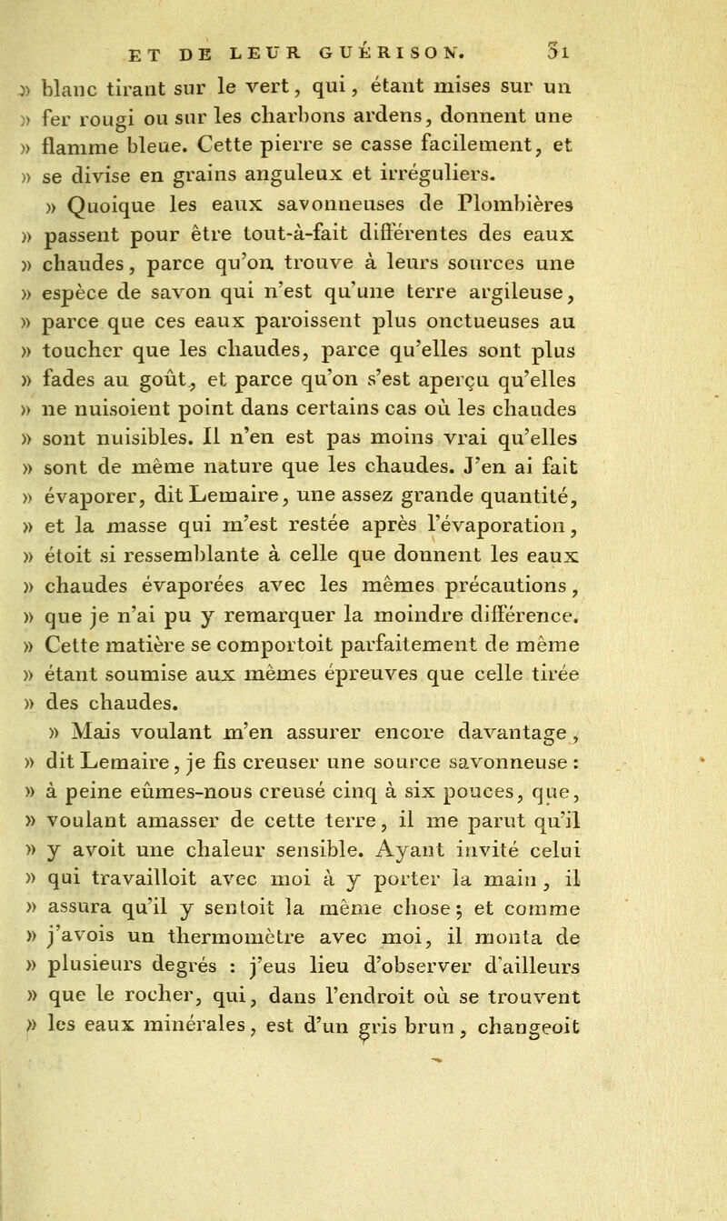 j) blanc tirant sur le vert, qui, étant mises sur un )) fer rougi ou sur les charbons ardens, donnent une » flamme bleue. Cette pierre se casse facilement, et » se divise en grains anguleux et irréguliers. » Quoique les eaux savonneuses de Plombières )) passent pour être tout-à-fait différentes des eaux » chaudes, parce qu'on, trouve à leurs sources une » espèce de savon qui n'est qu'une terre argileuse, » parce que ces eaux paroissent plus onctueuses au » toucher que les chaudes, parce qu'elles sont plus » fades au goût, et parce qu'on s'est aperçu qu'elles » ne nuisoient point dans certains cas où les chaudes » sont nuisibles. Il nen est pas moins vrai qu'elles » sont de même nature que les chaudes. J'en ai fait » évaporer, ditLemaire, une assez grande quantité, » et la masse qui m'est restée après l'évaporation, » étoit si ressemblante à celle que donnent les eaux » chaudes évaporées avec les mêmes précautions, » que je n'ai pu y remarquer la moindre différence. » Cette matière se comportoit parfaitement de même » étant soumise aux mêmes épreuves que celle tirée » des chaudes. » Mais voulant m'en assurer encore davantage , » dit Lemaire, je fis creuser une source savonneuse : » à peine eûmes-nous creusé cinq à six pouces, que, » voulant amasser de cette terre, il me parut qu'il » y avoit une chaleur sensible. Ayant invité celui » qui travailloit avec moi à y porter la main , il » assura qu'il y sentoit la même chose; et comme » j'avois un thermomètre avec moi, il monta de » plusieurs degrés : j'eus lieu d'observer d'ailleurs » que le rocher, qui, dans l'endroit où se trouvent >> les eaux minérales, est d'un gris brun, chanseoit