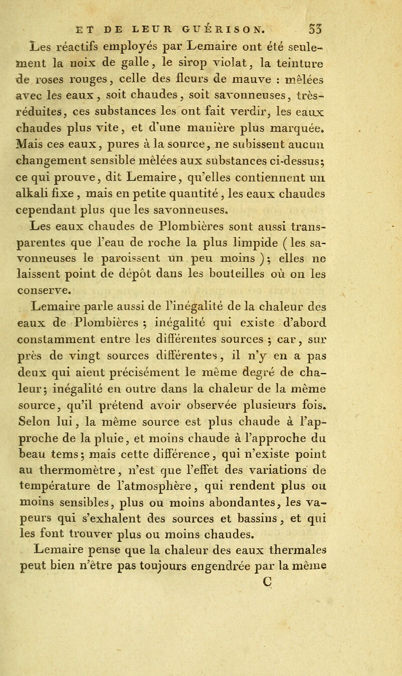Les réactifs employés par Lemaire ont été seule-* inent la noix de galle, le sirop violât, la teinture de roses rouges, celle des fleurs de mauve : mêlées avec les eaux, soit chaudes, soit savonneuses, très- réduites, ces substances les ont fait verdir, les eaux chaudes plus vite, et d'une manière plus marquée. Mais ces eaux, pures à la source, ne subissent aucun changement sensible mêlées aux substances ci-dessus; ce qui prouve, dit Lemaire, qu'elles contiennent un alkali fixe, mais en petite quantité , les eaux chaudes cependant plus que les savonneuses. Les eaux chaudes de Plombières sont aussi trans- parentes que l'eau de roche la plus limpide ( les sa- vonneuses le paroi«sent un peu moins ) ; elles ne laissent point de dépôt dans les bouteilles où on les conserve. Lemaire parle aussi de Tinégalité de la chaleur des eaux de Plombières •, inégalité qui existe d'abord constamment entre les différentes sources ^ car, sur près de vingt sources différentes, il n'y en a pas deux qui aient précisément le même degré de cha- leur; inégalité en outre dans la chaleur de la même source, qu'il prétend avoir observée plusieurs fois. Selon lui, la même source est plus chaude à l'ap- proche de la pluie, et moins chaude à l'approche du beau tems ; mais cette différence, qui n'existe point au thermomètre, n'est que l'effet des variations de température de l'atmosphère, qui rendent plus ou moins sensibles, plus ou moins abondantes, les va- peurs qui s'exhalent des sources et bassins, et qui les font trouver plus ou moins chaudes. Lemaire pense que la chaleur des eaux thermales peut bien n'être pas toujours engendrée par la même C
