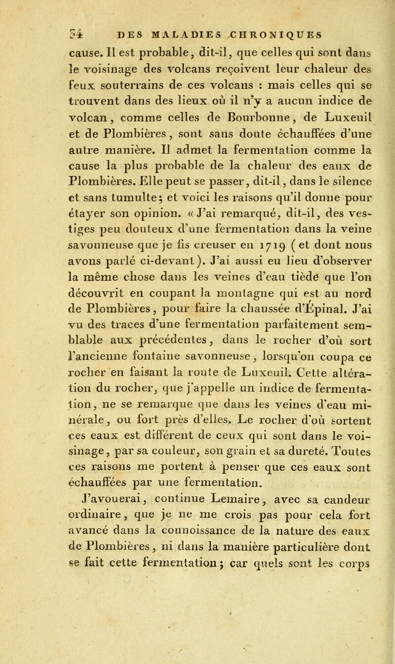 cause. Il est probable, dit-il, que celles qui sont dans le voisinage des volcans reçoivent leur chaleur des feux souterrains de ces volcans : mais celles qui se trouvent dans des lieux où il n'y a aucun indice de volcan, comme celles de Bourbonne, de Luxeuil et de Plombières , sont sans doute échauffées d'une autre manière. Il admet la fermentation comme la cause la plus probable de la chaleur des eaux de Plombières. Elle peut se passer, dit-il, dans le silence et sans tumulte; et voici les raisons qu'il donne pour étayer son opinion. «J'ai remarqué, dit-il, des ves- tiges peu douteux d'une fermentation dans la veine savonneuse que je fis creuser en 1719 (et dont nous avons parlé ci-devant). J'ai aussi eu lieu d'observer la même chose dans les veines d'eau tiède que l'on découvrit en coupant la montagne qui est au nord de Plombières, pour faire la chaussée d'Épinal. J'ai vu des traces d'une fermentation parfaitement sem- blable aux précédentes, dans le rocher d'où sort l'ancienne fontaine savonneuse, lorsqu'on coupa ce rocher en faisant la route de Luxeuil. Cette altéra- tion du rocher, que j'appelle un indice de fermenta- lion, ne se remarque que dans les veines d'eau mi- nérale , ou fort près d'elles. Le rocher d'où sortent ces eaux est différent de ceux qui sont dans le voi- sinage, par sa couleur, son grain et sa dureté. Toutes ces raisons me portent à penser que ces eaux sont échauffées par une fermentation. J'avouerai, continue Lemaire, avec sa candeur ordinaire, que je ne me crois pas pour cela fort avancé dans la connoissance de la nature des eaux de Plombières, ni dans la manière particulière dont