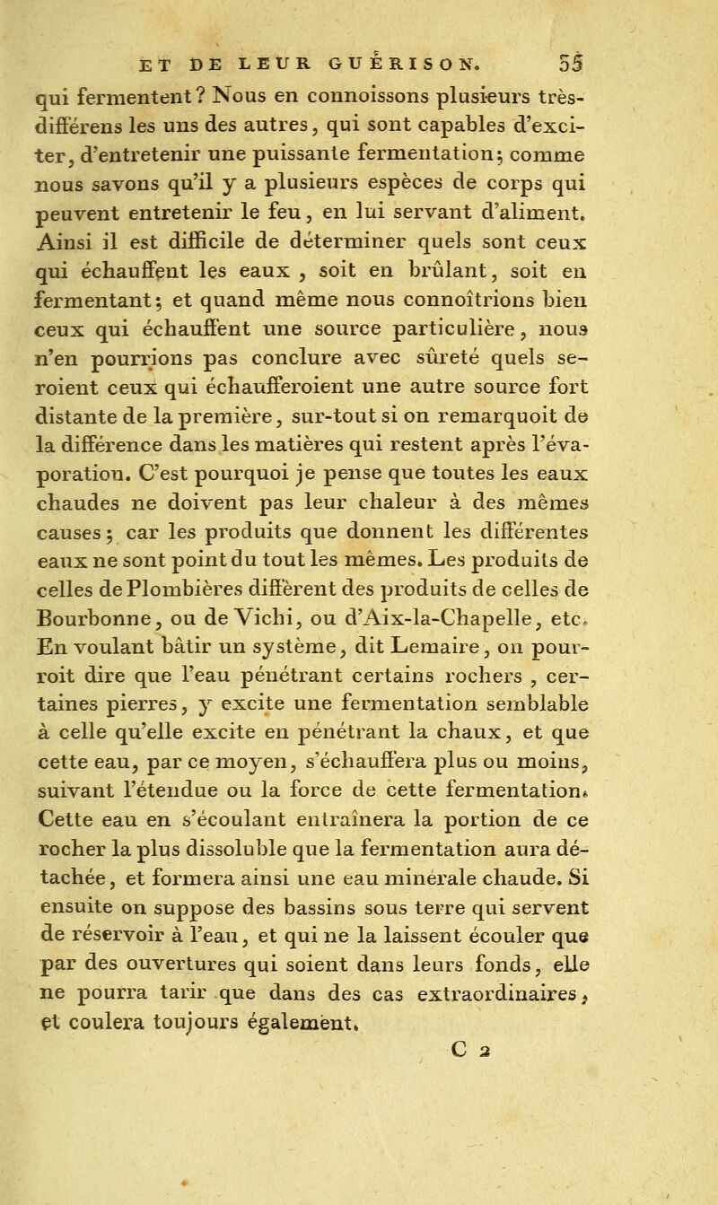 qui fermentent? Nous en connoissons plusi-eurs très- différens les uns des autres, qui sont capables d'exci- ter, d'entretenir une puissante fermentation; comme nous savons qu'il y a plusieurs espèces de corps qui peuvent entretenir le feu, en lui servant d'aliment. Ainsi il est difficile de déterminer quels sont ceux qui échauffent les eaux , soit en brûlant, soit en fermentant; et quand même nous connoîtrions bien ceux qui échaufiént une source particulière, nous n'en pourrions pas conclure avec sûreté quels se- roient ceux qui échaufiPeroient une autre source fort distante de la première, sur-tout si on remarquoit de la différence dans les matières qui restent après l'éva- poration. C'est pourquoi je pense que toutes les eaux chaudes ne doivent pas leur chaleur à des mêmes causes; car les produits que donnent les différentes eaux ne sont point du tout les mêmes. Les produits de celles de Plombières diffèrent des produits de celles de Bourbonne, ou de Vichi, ou d'Aix-la-Chapelle, etc. En voulant bâtir un système, dit Lemaire, on pouv- roit dire que l'eau pénétrant certains rochers , cer- taines pierres, y excite une fermentation semblable à celle qu'elle excite en pénétrant la chaux, et que cette eau, par ce moyen, s'échauffera plus ou moins, suivant l'étendue ou la force de cette fermentation* Cette eau en s'écoulant entraînera la portion de ce rocher la plus dissoluble que la fermentation aura dé- tachée, et formera ainsi une eau minérale chaude. Si ensuite on suppose des bassins sous terre qui servent de réservoir à l'eau, et qui ne la laissent écouler que par des ouvertures qui soient dans leurs fonds, elle ne pourra tarir que dans des cas extraordinaires^ et coulera toujours également. C 3