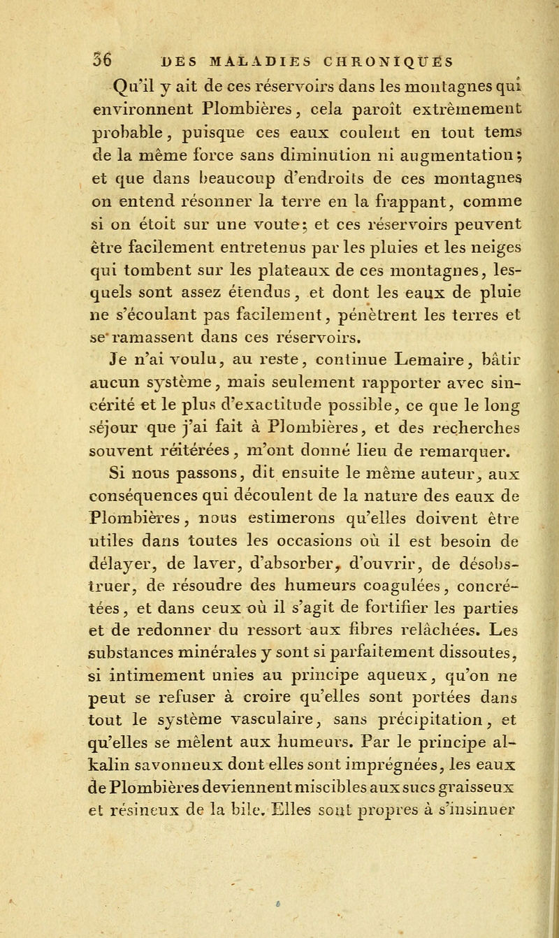 Qu'il y ait de ces réservoirs dans les montagnes qui environnent Plombières, cela paroît extrêmement probable, puisque ces eaux coulent en tout tems de la même force sans diîxiinution ni augmentation; et que dans beaucoup d'endroits de ces montagnes on entend résonner la terre en la frappant, comme si on étoit sur une voûte; et ces réservoirs peuvent être facilement entretenus par les pluies et les neiges qui tombent sur les plateaux de ces montagnes, les- quels sont assez étendus, et dont les eaux de pluie ne s'écoulant pas facilement, pénètrent les terres et se'ramassent dans ces réservoirs. Je n'ai voulu, au reste, continue Lemaire, bâtir aucun système, naais seulement rapporter avec sin- cérité et le plus d'exactitude possible, ce que le long séjour que j'ai fait à Plombières, et des recherches souvent réitérées, m'ont donné lieu de remarquer. Si nous passons, dit ensuite le même auteur^, aux conséquences qui découlent de la nature des eaux de Plombières, nous estimerons qu'elles doivent être utiles dans toutes les occasions où il est besoin de délayer, de laver, d'absorber^ d'ouvrir, de désobs- truer, de résoudre des humeurs coagulées, concré- tées, et dans ceux où il s'agit de fortifier les parties et de redonner du ressort aux fibres relâchées. Les substances minérales y sont si parfaitement dissoutes, si intimement unies au principe aqueux, qu'on ne peut se refuser à croire qu'elles sont portées dans tout le système vasculaire, sans précipitation, et qu'elles se mêlent aux humeurs. Par le principe al- kalin savonneux dont elles sont imprégnées, les eaux de Plombières deviennent miscibles aux sucs graisseux et résineux de la bile. Elles soûl propres à s'insinuer