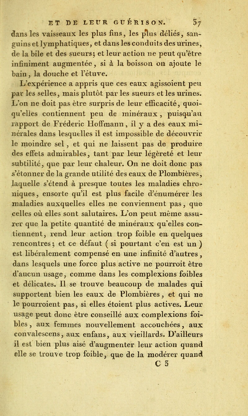 dans les vaisseaux les plus fins, les p*lus déliés, san- guins et lymphatiques, et dans les conduits des urines, de la bile et des sueurs5 et leur action ne peut qu'être infiniment augmentée, si à la boisson on ajoute le bain, la douche et l'étuve. L'expérience a appris que ces eaux agissoient peu par les selles, mais plutôt par les sueurs et les urines. L'on ne doit pas être surpris de leur efficacité, quoi- qu'elles contiennent peu de minéraux, puisqu'au rapport de Frédéric Hoffmann, il y a des eaux mi- nérales dans lesquelles il est impossible de découvrir le moindre sel, et qui ne laissent pas de produire des efFels admirables, tant par leur légèreté et leur subtilité, que par leur chaleur. On ne doit donc pas s'étonner de la grande utilité des eaux de Plombières, laquelle s'étend à presque toutes les maladies cliro^ niques, ensorte qu'il est plus facile d^énumérer les maladies auxquelles elles ne conviennent pas, que celles où elles sont salutaires. L'on peut même assu- rer que la petite quantité de minéraux qu'elles con- tiennent , rend leur action trop foible en quelques rencontres 5 et ce défaut ( si pourtant c'en est un ) est libéralement compensé en une infinité d'autres, dans lesquels une force plus active ne pourroit être d'aucun usage, comme dans les complexions foibles et délicates. Il se trouve beaucoup de malades qui supportent bien les eaux de Plombières, et qui ne le pourroient pas, si elles étoient plus actives. Leur usage peut donc être conseillé aux complexions foi- bles , aux femmes nouvellement accouchées, aux convalescens, aux enfans, aux vieillards. D'ailleurs il est bien plus aisé d'augmenter leur action quand elle se trouve trop foible, que de la modérer quand C 3