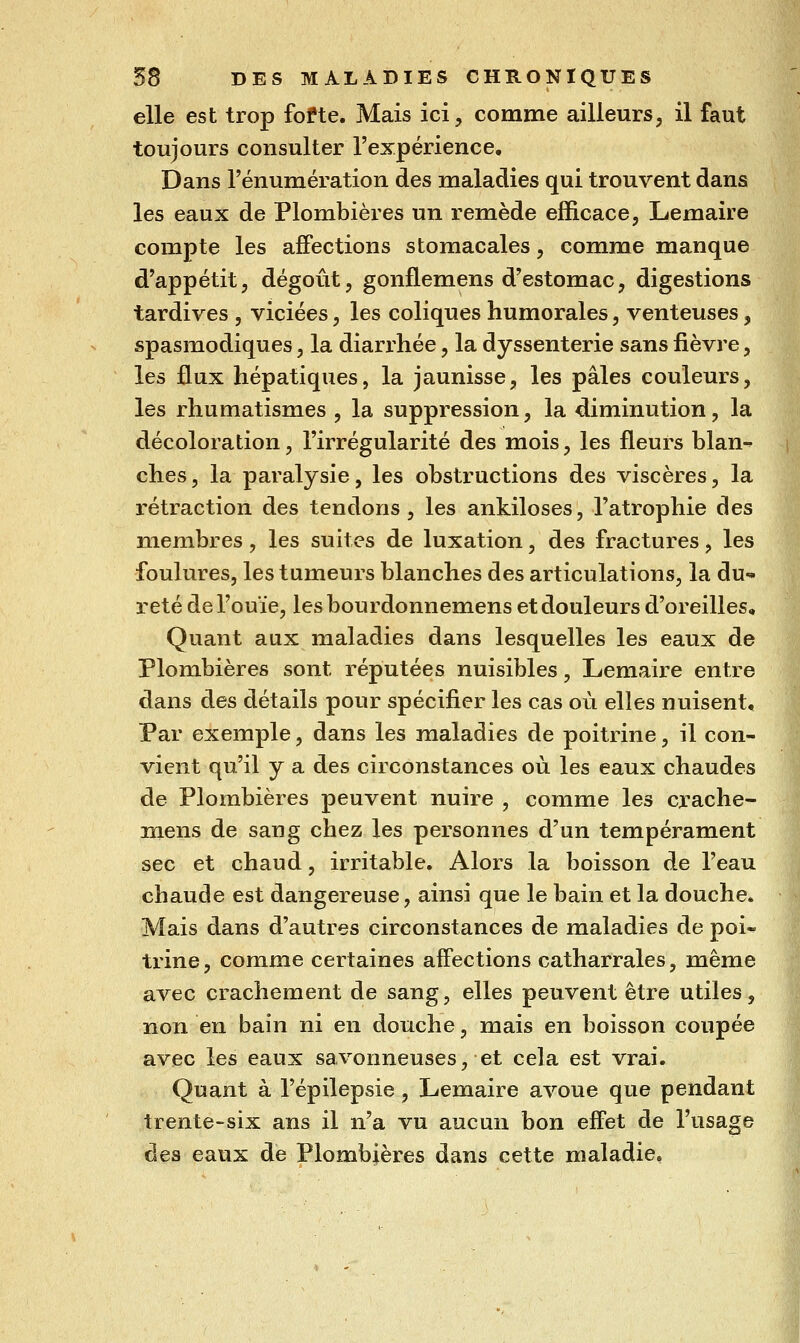 elle est trop fofte. Mais ici, comme ailleurs, il faut toujours consulter l'expérience. Dans Fénumération des maladies qui trouvent dans les eaux de Plombières un remède efficace, Lemaire compte les affections stomacales, comme manque d'appétit, dégoût, gonflemens d'estomac, digestions tardives , viciées, les coliques humorales, venteuses, spasmodiques, la diarrhée, la dyssenterie sans fièvre, les flux hépatiques, la jaunisse, les pâles couleurs, les rhumatismes , la suppression, la diminution, la décoloration, l'irrégularité des mois, les fleurs blan- ches, la paralysie, les obstructions des viscères, la rétraction des tendons, les ankiloses, l'atrophie des membres, les suites de luxation, des fractures, les foulures, les tumeurs blanches des articulations, la du- reté de l'ouïe, lesbourdonnemens et douleurs d'oreilles. Quant aux maladies dans lesquelles les eaux de Plombières sont réputées nuisibles, Lemaire entre dans des détails pour spécifier les cas où elles nuisent. Par exemple, dans les maladies de poitrine, il con- vient qu'il y a des circonstances où les eaux chaudes de Plombières peuvent nuire , comme les crache- mens de sang chez les personnes d'un tempérament sec et chaud, irritable. Alors la boisson de l'eau chaude est dangereuse, ainsi que le bain et la douche. Mais dans d'autres circonstances de maladies de poi- trine, comme certaines affections catharrales, même avec crachement de sang, elles peuvent être utiles, non en bain ni en douche, mais en boisson coupée avec les eaux savonneuses, et cela est vrai. Quant à l'épilepsie, Lemaire avoue que pendant trente-six ans il n'a vu aucun bon effet de l'usage des eaux de Plombières dans cette maladie.