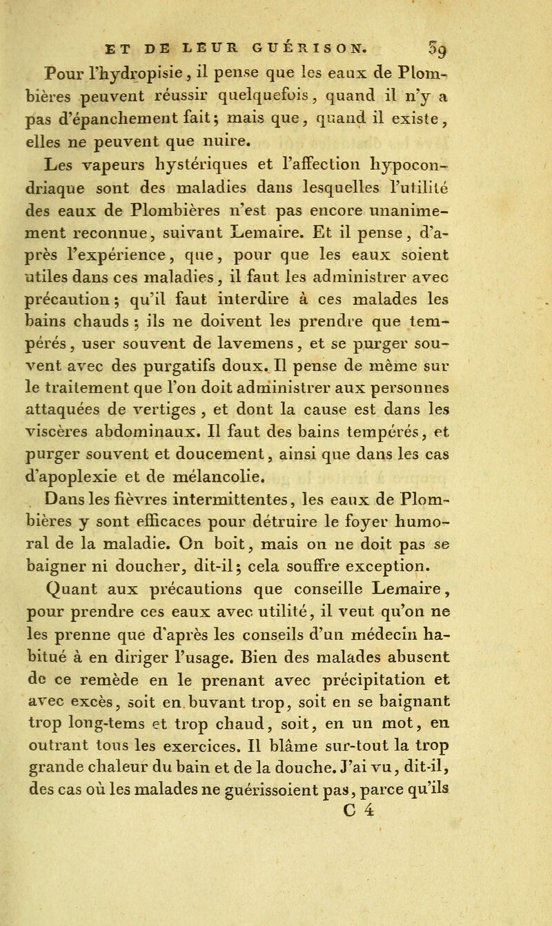 Pour l'hydropisie, il pense que les eaux de Plom- bières peuvent réussir quelquefois, quand il n'y a pas d'épanchement fait^ mais que, quand il existe, elles ne peuvent que nuire. Les vapeurs hystériques et l'affection hypocon- driaque sont des maladies dans lesquelles l'utilité des eaux de Plombières n'est pas encore unanime- ment reconnue, suivant L-emaire. Et il pense, d'a- près l'expérience, que, pour que les eaux soient utiles dans ces maladies , il faut les administrer avec précaution ; qu'il faut interdire à ces malades les bains chauds ; ils ne doivent les prendre que tem- pérés , user souvent de lavemens, et se purger sou- vent avec des purgatifs doux. Il pense de même sur le traitement que l'on doit administrer aux personnes attaquées de vertiges , et dont la cause est dans les viscères abdominaux. Il faut des bains tempérés, et purger souvent et doucement, ainsi que dans les cas d'apoplexie et de mélancolie. Dans les fièvres intermittentes, les eaux de Plom- bières y sont efficaces pour détruire le foyer humo- ral de la maladie. On boit, mais on ne doit pas se baigner ni doucher, dit-il; cela souffre exception. Quant aux précautions que conseille Lemaire, pour prendre ces eaux avec utilité, il veut qu'on ne les prenne que d'après les conseils d'un médecin ha- bitué à en diriger l'usage. Bien des malades abusent de ce remède en le prenant avec précipitation et avec excès, soit en.buvant trop, soit en se baignant trop long-tems et trop chaud, soit, en un mot, en outrant tous les exercices. Il blâme sur-tout la trop grande chaleur du bain et de la douche. J'ai vu, dit-il, des cas où les malades ne guérissoient pas, parce qu'ils C 4