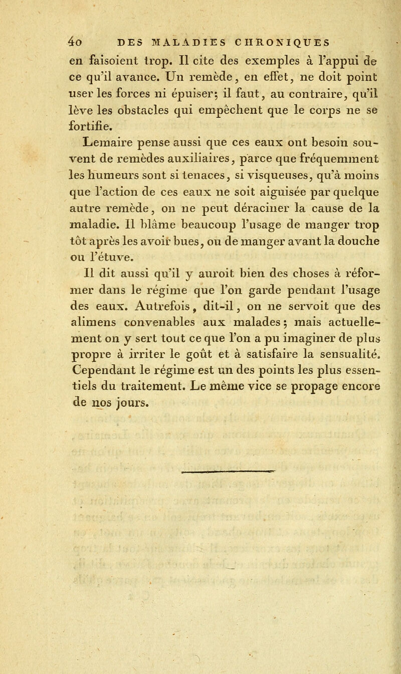 en faisoient trop. Il cite des exemples à l'appui de ce qu'il avance. Un remède, en effet, ne doit point user les forces ni épuiser5 il faut, au contraire, qu'il lève les obstacles qui empêchent que le corps ne se fortifie. Lemaire pense aussi que ces eaux ont besoin sou- vent de remèdes auxiliaires, parce que fréquemment les humeurs sont si tenaces, si visqueuses, qu'à moins que l'action de ces eaux ne soit aiguisée par quelque autre remède, on ne peut déraciner la cause de la maladie. Il blâme beaucoup l'usage de manger trop tôt après les avoir bues, ou de manger avant la douche ou l'étuve. Il dit aussi qu'il y auroit bien des choses à réfor- mer dans le régime que l'on garde pendant l'usage des eaux. Autrefois, dit-il, on ne servoit que des alimens convenables aux malades ; mais actuelle- ment on y sert tout ce que l'on a pu imaginer de plus propre à irriter le goût et à satisfaire la sensualité. Cependant le régime est un des points les plus essen« tiels du traitement. Le même vice se propage encore de nos jours.