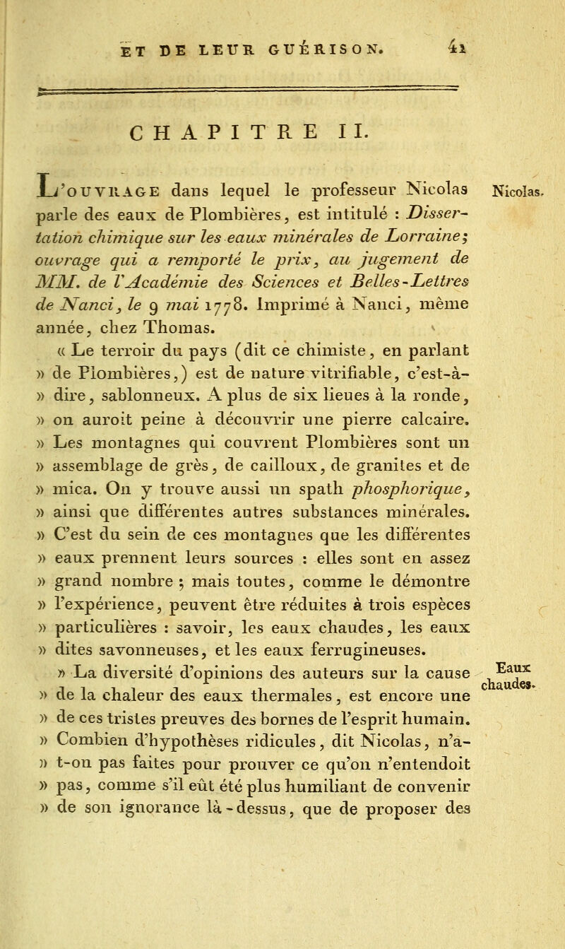 CHAPITRE IL Ju'oUVRAGE dans lequel le professeur Nicolas Nicolas, parle des eaux de Plombières, est intitulé : Disser- tation chimique sur les eaux minérales de Lorraine^ ouvrage qui a remporté le prix, au jugement de IMM. de VAcadémie des Sciejices et Belles-Lettres de Nanci, le 9 mai 1778. Imprimé à Nanci, même année, chez Thomas. ^ « Le terroir du pays (dit ce chimiste, en parlant )) de Plombières,) est de nature vitrifiable, c'est-à- » dire, sablonneux. K plus de six lieues à la ronde, » on auroit peine à découvrir une pierre calcaire. » Les montagnes qui couvrent Plombières sont un » assemblage de grès, de cailloux, de graniles et de » mica. On y trouve aussi \\u spath phosplioriquey » ainsi que différentes autres substances minérales. » C'est du sein de ces montagnes que les différentes » eaux prennent leurs sources : elles sont en assez )) grand nombre 5 mais toutes, comme le démontre )) l'expérience, peuvent être réduites à trois espèces » particulières : savoir, les eaux chaudes, les eaux » dites savonneuses, et les eaux ferrugineuses. » La diversité d'opinions des auteurs sur la cause , ^^?^ )> de la chaleur des eaux thermales, est encore une )) de ces tristes preuves des bornes de l'esprit humain. )) Combien d'hypothèses ridicules, dit Nicolas, n'a- )) t-on pas faites pour prouver ce qu'on n'entendoit » pas, comme s'il eût été plus humiliant de convenir )) de son ignorance là «dessus, que de proposer des
