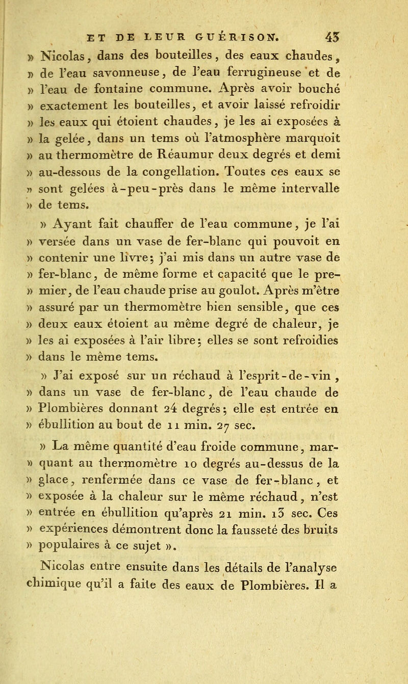» Nicolas, dans des bouteilles, des eaux chaudes, 7> de l'eau savonneuse, de l'eau ferrugineuse et de )) l'eau de fontaine commune. Après avoir bouché » exactement les bouteilles, et avoir laissé refroidir » les eaux qui étoient chaudes, je les ai exposées à )) la gelée, dans un tems où l'atmosphère marquoit » au thermomètre de Réaumur deux degrés et demi )) au-dessous de la congellation. Toutes ces eaux se » sont gelées à-peu-près dans le même intervalle » de tems. » Ayant fait chauffer de l'eau commune, je l'ai )) versée dans un vase de fer-blanc qui pouvoit en » contenir une livre; j'ai mis dans un autre vase de )) fer-blanc, de même forme et capacité que le pre- )) mier, de l'eau chaude prise au goulot. Après m'être » assuré par un thermomètre bien sensible, que ces » deux eaux étoient au même degré de chaleur, je » les ai exposées à l'air libre : elles se sont refroidies » dans le même tems. » J'ai exposé sur un réchaud à l'esprit-de-vin , » dans un vase de fer-blanc, de l'eau chaude de » Plombières donnant 24 degrés; elle est entrée en » ébullition au bout de ii min. 27 sec. )) La même quantité d'eau froide commune, mar- » quant au thermomètre 10 degrés au-dessus de la )) glace, renfermée dans ce vase de fer - blanc, et » exposée à la chaleur sur le même réchaud, n'est » entrée en ébullition qu'après 21 min. i3 sec. Ces » expériences démontrent donc la fausseté des bruits » populaires à ce sujet ». Nicolas entre ensuite dans les détails de l'analyse chimique qu'il a faite des eaux de Plombières. Il a