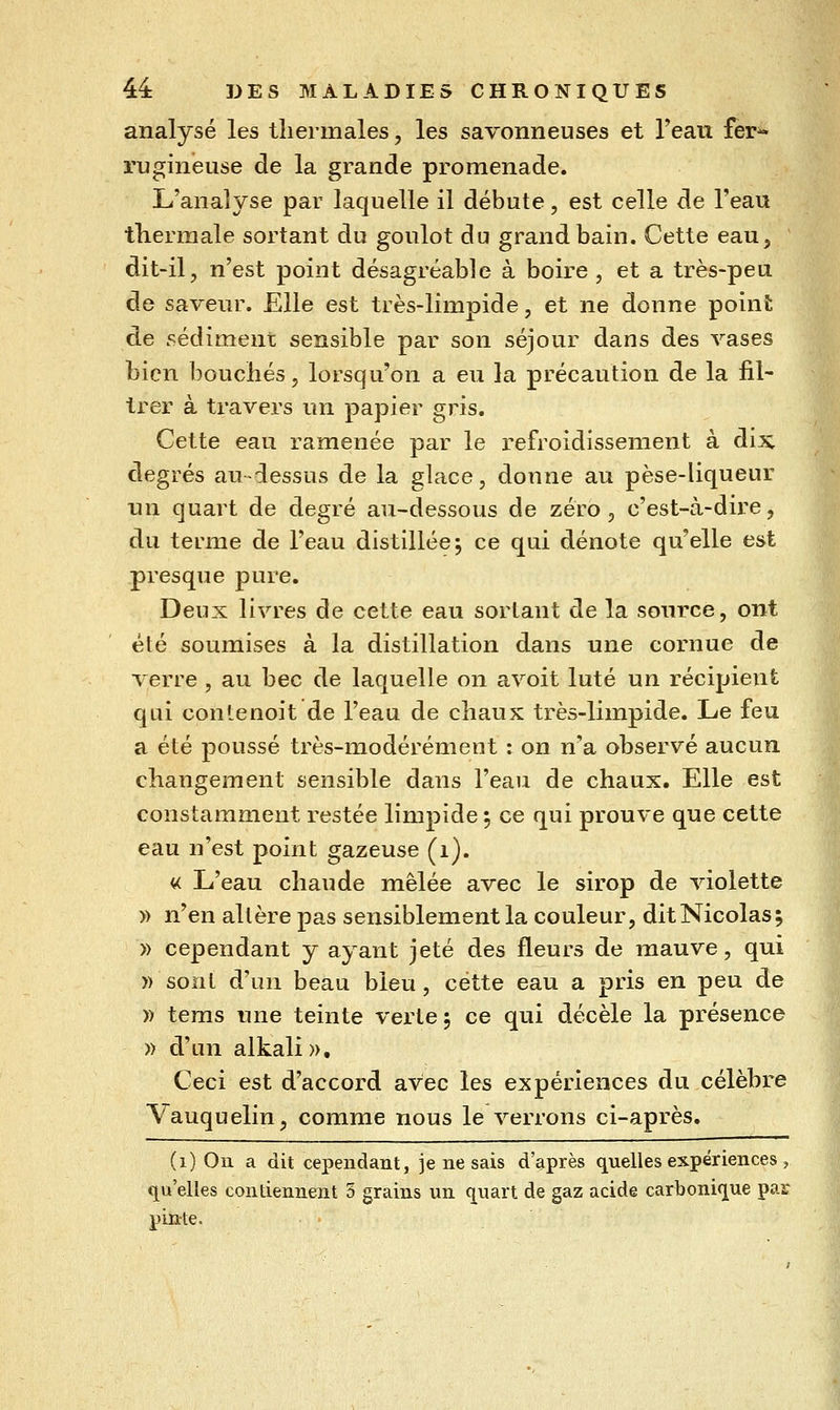 analysé les thermales, les savonneuses et Teau fer^ rugineuse de la grande promenade. L'analyse par laquelle il débute, est celle de l'eau thermale sortant du goulot du grand bain. Cette eau, dit-il, n'est point désagréable à boire, et a très-peu de saveur. Elle est très-limpide, et ne donne poinfc de sédiment sensible par son séjour dans des vases bien bouchés 5 lorsqu'on a eu la précaution de la fil- trer à travers un papier gris. Cette eau ramenée par le refroidissement à dix degrés au-dessus de la glace, donne au pèse-liqueur un quart de degré au-dessous de zéro, c'est-à-dire, du terme de l'eau distillée; ce qui dénote qu'elle est presque pure. Deux livres de cette eau sortant de la source, ont été soumises à la distillation dans une cornue de verre , au bec de laquelle on avoit luté un récipient qui contenoit de l'eau de chaux très-limpide. Le feu a été poussé très-modérément : on n'a observé aucun changement sensible dans l'eau de chaux. Elle est constamment restée limpide 5 ce qui prouve que cette eau n'est point gazeuse (1). « L'eau chaude mêlée avec le sirop de violette » n'en altère pas sensiblement la couleur, dit Nicolas; » cependant y ayant jeté des fleurs de mauve, qui )) sont d'un beau bleu, cette eau a pris en peu de » tems une teinte verte ; ce qui décèle la présence » d'un alkali». Ceci est d'accord avec les expériences du célèbre Vauquelin, comme nous le verrons ci-après. (1) On a dit cependant, je ne sais d'après quelles expériences , qu'elles contiennent 5 grains un quart de gaz acide carbonique par pinte.