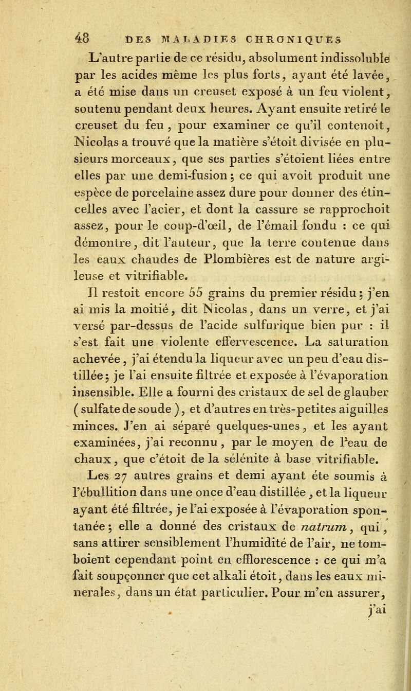 L'autre parlie de ce résidu, absolument indissoluLle par les acides même les plus forts, ayant été lavée, a été mise dans un creuset exposé à un feu violent ^ soutenu pendant deux heures. Ayant ensuite retiré le creuset du feu , pour examiner ce qu'il contenoit, Nicolas a trouvé que la matière s'étoit divisée en plu- sieurs morceaux, que ses parties s'étoient liées entre elles par une demi-fusion ; ce qui avoit produit une espèce de porcelaine assez dure pour donner des étin- celles avec l'acier, et dont la cassure se rapprochoit assez, pour le conp-d'oeil, de l'émail fondu : ce qui démontre, dit l'auteur, que la terre contenue dans les eaux chaudes de Plombières est de nature argi- leuse et vitrifiable. Il restoit encore S5 grains du premier résidu ; j'en ai mis la moitié, dit Nicolas, dans un verre, et j'ai versé par-dessus de l'acide sulfurique bien pur : il s'est fait une violente effervescence. La saturation achevée, j'ai étendu la liqueur avec un peu d'eau dis- tillée 5 je l'ai ensuite filtrée et exposée à l'évaporation insensible. Elle a fourni des cristaux de sel de glauber ( sulfate de soude ), et d'autres en très-petites aiguilles minces. J'en ai séparé quelques-unes, et les ayant examinées, j'ai reconnu , par le moyen de Peau de chaux, que c'étoit de la sélénite à base vitrifiable. Les 27 autres grains et demi ayant été soumis à l'ébullition dans une once d'eau distillée ^ et la liqueur ayant été filtrée, je l'ai exposée à l'évaporation spon- tanée ; elle a donné des cristaux de natrum, qui, sans attirer sensiblement l'humidité de Tair, ne tom- boient cependant point en efïïorescence : ce qui m'a fait soupçonner que cet alkali étoit, dans les eaux mi- nérales, dans un état particulier. Pour m'en assurer, j'ai