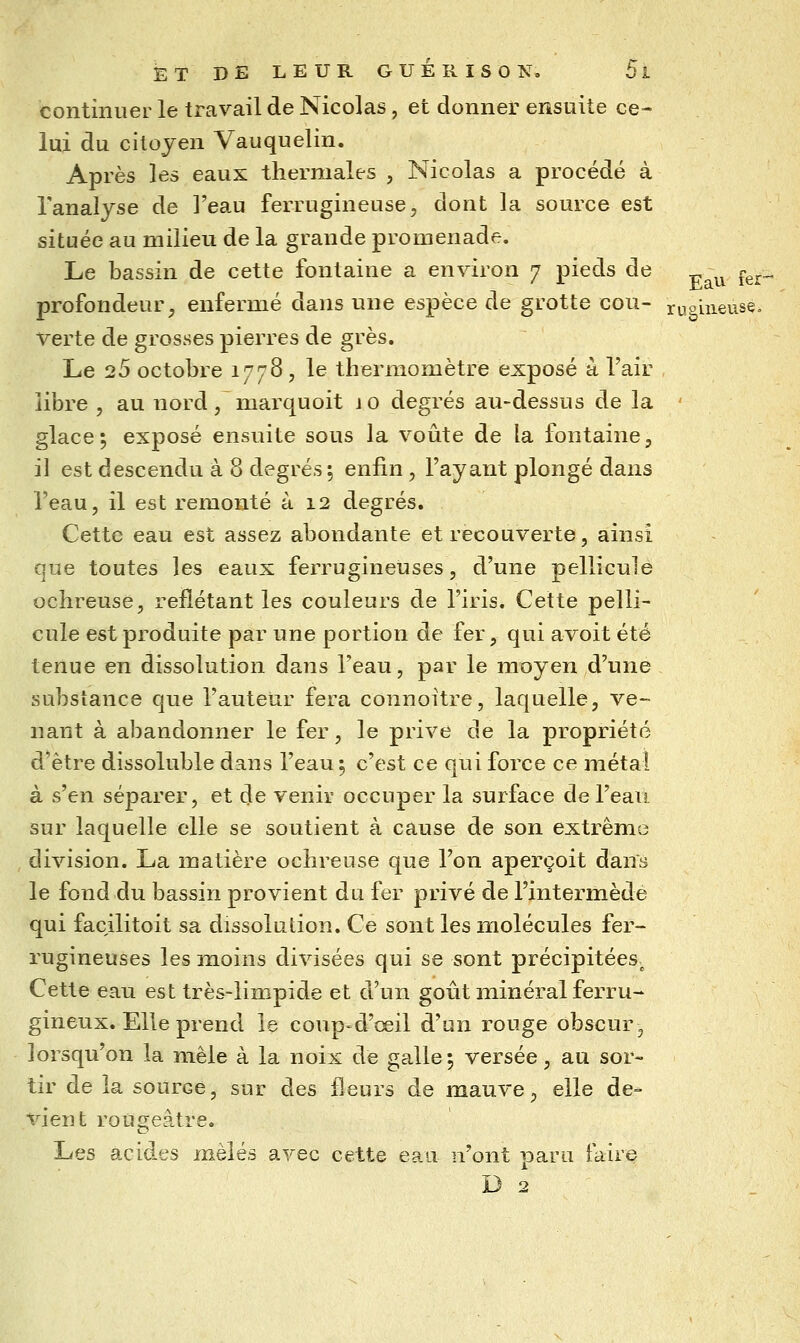 continuer le travail de Nicolas, et donner ensuite ce- lui du citoyen Vauquelin. Après les eaux thermales , Nicolas a procédé à l'analyse de l'eau ferrugineuse, dont la source est située au milieu de la grande promenade. Le bassin de cette fontaine a environ 7 pieds de ^^^ ^^^„ profondeur, enfermé dans une espèce de grotte cou- njohieuse. verte de grosses pierres de grès. Le 25 octobre 177B, le thermomètre exposé à l'air libre , au nord, marquoit io degrés au-dessus de la ' glace; exposé ensuite sous la voûte de la fontaine, il est descendu à 8 degrés 5 enfin, l'ayant plongé dans l'eau, il est remonté à 12 degrés. Cette eau est assez abondante et recouverte, ainsi que toutes les eaux ferrugineuses, d'une pellicule ochreuse, reflétant les couleurs de l'iris. Cette pelli- cule est produite par une portion de fer, qui avoit été tenue en dissolution dans l'eau, par le moyen d'une substance que l'auteur fera connoitre, laquelle, ve- nant à abandonner le fer, le prive de la propriété d'être dissoluble dans l'eau 5 c'est ce qui force ce métal à s'en séparer, et de venir occuper la surface de l'eau sur laquelle elle se soutient à cause de son extrême division. La matière ochreuse que l'on aperçoit dans le fond du bassin provient du fer privé de l'intermède qui facilitoit sa dissolution. Ce sont les molécules fer- rugineuses les moins divisées qui se sont précipitées^ Cette eau est très-limpide et d'un goût minéral ferru- gineux. Elle prend le coup'd'œil d'un rouge obscur, lorsqu'on la mêle à la noix de galle5 versée, au sor- tir de la source, sur des fleurs de mauve, elle de- vient rougeàtre. Les acides mêlés avec cette eau n'ont paru faire D 2