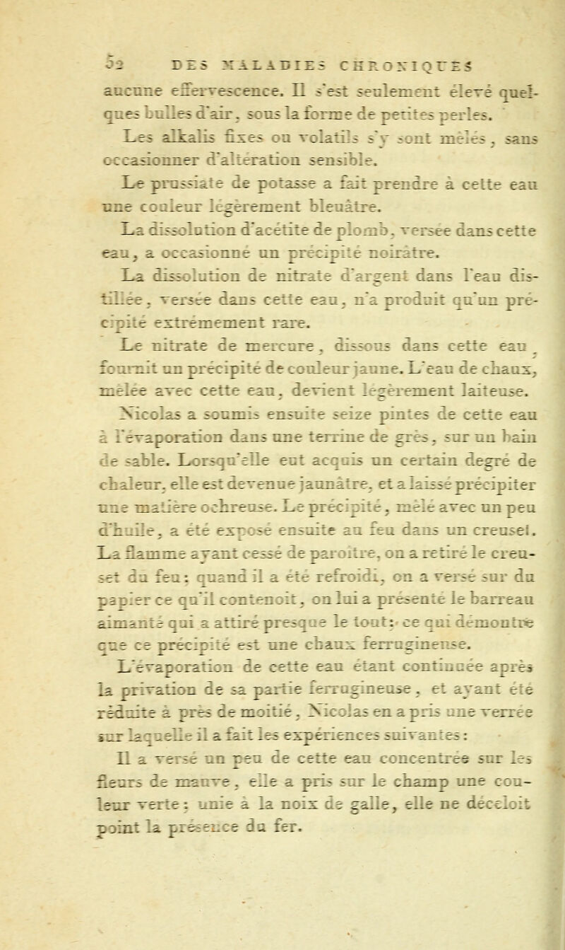aucnne eServescence. Il sest senlement élevé quel- ques bulles d'air, sous la forme de pérîtes perles. Les allsralis ûxes ou volatils s'y sont mêlés, sans occasionner d'altération sensible. Le prussiate de potasse a £ajt prendre à cette eau une coQieur légèrement bleuâtre. La dissolution d'acétite de plomb, versée dans cette eau, a occasionné un précipité noirâtre. La dissolution de nitrate d'argent dans l'eaa dis- tHiée. versée dans cette eau. n'a produit qu'un pré- cipité extrêmement rare. L.e nitrate de mercure, dissous dans cette eau , fournit un précipité de couleur jaune. L'eau de chauX; mêlée avec cette eau, devient légèrement laiteuse. Nicolas a soumis ensuite seize pintes de cette eau à l'évaporation dans une terrine de grès, sur un bain de sable. Lorsqu'elle eut acqois un certain degré de chaleur, elle est devenue jaunâtre^ et a laissé précipiter une matière ochreuse. Le précipité, mêlé avec un peu d'huile, a été exposé ensuite au feu dans un creuse!. La Eamme ayant cessé de paioitre, on a retiré le creu- set du feu : quand il a été refroidi, on a versé sur du papier ce qu'il contenoit. on lui a présente le barreau aimanté qui a attiré presque le tout:- ce qui démon tris que ce précipité est une chaux ferraginense. L évaporation de cette eau étant contincée aprèt la privation de sa partie ferrugineuse, et ayant été réduite à près de moitié. Nicolas en a pris une verree sur laquelle il a fait les expériences suivantes : n a versé un peu de cette eau concentrée sur les fleurs de mauve. elle a pris sur le champ une cou- leur verte : unie à la noix de galle, elle ne déccloit point la prééeîice du fer.