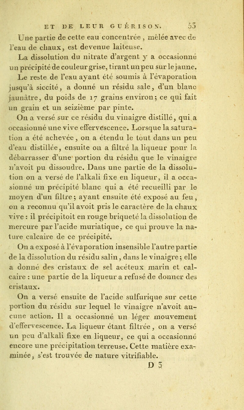 Une partie de cette eau concentrée , mêlée avec de i'eau de cliaux, est devenue laiteuse. La dissolution du nitrate d'argent y a occasionné un précipité de couleur grise, tirant unpeu sur lejaune. Le reste de l'eau ayant été soumis à Tévaporation jusqu'à siccité^ a donné un résidu sale, d'un blanc jaunâtre, du poids de 37 grains environ; ce qui fait un grain et un seizième par pinte. On a versé sur ce résidu du vinaigre distillé, qui a occasionné une vive effervescence. Lorsque la satura- tion a été achevée, on a étendu le tout dans un peu d'eau distillée, ensuite on a filtré la liqueur pour la débarrasser d'une portion du résidu que le vinaigre n'avoit pu dissoudre. Dans une partie de la dissolu- tion on a versé de l'alkali fixe en liqueur, il a occa- sionné un précipité blanc qui a été recueilli par le moyen d'un filtre 5 ayant ensuite été exposé au feu, on a reconnu qu'il avoit pris le caractère de la chaux vive : il précipitoit en rouge briquetéla dissolution de mercure par l'acide muriatique, ce qui prouve la na- ture calcaire de ce précipité. On a exposé à l'évaporation insensible l'autre partie de la dissolution du résidu salin, dans le vinaigre ; elle a donné des cristaux de sel acéteux marin et cal- caire : une partie de la liqueur a refusé de donner des cristaux. On a versé ensuite de l'acide sulfurique sur cette portion du résidu sur lequel le vinaigre n'avoit au- cune action. Il a occasionné un léger mouvement d'effervescence. La liqueur étant filtrée, on a versé un peu d'alkali fixe en liqueur, ce qui a occasionné encore une précipitation terreuse. Cette matière exa» ruinée, s'est trouvée de nature vitrifiable.