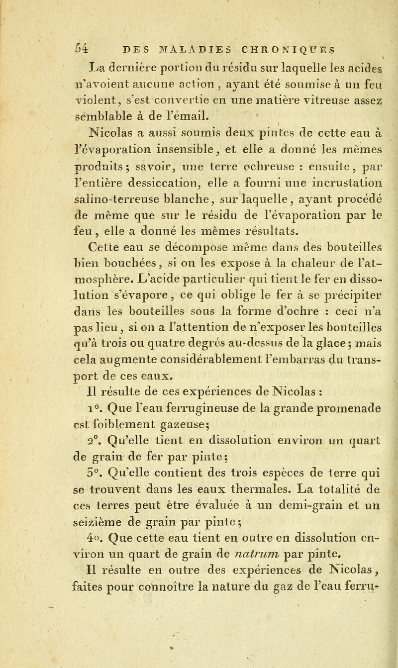 La dernière portion du résidu sur laquelle les acides, n'ax^oient aucune aciion , ayant été soumise à un feu violent, s'est convertie en une inatière vitreuse assez semblable à de l'émail. Nicolas a aussi soumis deux pintes de cette eau à l'évaporation insensible, et elle a donné les mêmes produits ; savoir, une terre ochreuse : ensuite, par l'entière dessiccation, elle a fourni une incrustation salino-terreuse blanche, sur laquelle, ayant procédé de même que sur le résidu de l'évaporation par le feu , elle a donné les mêmes résultats. Cette eau se décompose même dans des bouteilles bien bouchées, si on les expose à la chaleur de l'at- mosphère. L'acide particulier qui tient le fer en disso- lution s'évapore, ce qui oblige le fer à se précipiter dans les bouteilles sous la forme d'ochre : ceci n'a pas lieu, si on a l'attention de n'exposer les bouteilles au'à trois ou quatre degrés au-dessus de la glace ; mais cela augmente considérablement l'embarras du trans- port de ces eaux. Il résulte de ces expériences de Nicolas : 1°. Que Teau ferrugineuse de la grande promenade est foiblement gazeuse; 2°. Qu'elle tient en dissolution environ un quart de grain de fer par pinte; 5°. Qu'elle contient des trois espèces de terre qui se trouvent dans les eaux thermales. La totalité de ces terres peut être évaluée à un demi-grain et un seizième de grain par pinte; 4o. Que cette eau tient en outre en dissolution en- viron un quart de grain de natrum par pinte. Il résulte en outre des expériences de Nicolas, faites pour connoître la nature du gaz de l'eau ferru-