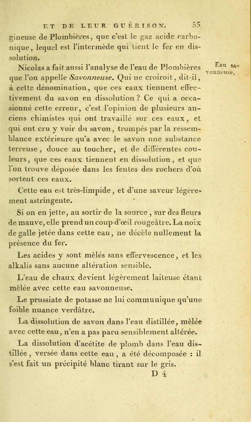 Eau gineiise de Plombières, que c'est le gaz acide carbo- nique, lequel est riiitermède qui tient le fer en dis- solution. Nicolas a fait aussi l'analyse de l'eau de Plombières ^^^ ^^'^ que l'on appelle Savonneuse. Qui ne cron^oit, dit-ii, à cette dénomination, que ces eaux tiennent effec- tivement du savon en dissolution? Ce qui a occa- sionné cette erreur, c'est l'opinion de plusieurs an- ciens chimistes qui ont travaillé sur ces eaux, et qui ont cru y voir du savon, trompés par la ressem- blance extérieure qu'a avec le savon une substance terreuse, douce au toucher, et de diff'érentes cou- leurs, que ces eaux tiennent en dissolution, et que Ton trouve déposée dans les fentes des rochers d'où sortent ces eaux. Cette eau est très-limpide, et d'une saveur légère- ment astringente. Si on en jette, au sortir de la source , sur des fleurs de mauve, elle prend un coup-d'œil rougeâtre. La noix de galle jetée dans cette eau, ne décèle nullement la présence du fer. Les acides y sont mêlés sans eff'ervescence, et les alkalis sans aucune altération sensible. L'eau de chaux devient légèrement laiteuse étant mêlée avec cette eau savonneuse. Le prussiate de potasse ne lui communique qu'une foible nuance verdâtre. La dissolution de savon dans l'eau distillée, mêlée avec cette eau, n'en a pas paru sensiblement altérée. La dissolution d'acétite de plomb dans l'eau dis- tillée , versée dans cette eau , a été décomposée : il s'est fait un précipité blanc tirant sur le gris. D 4