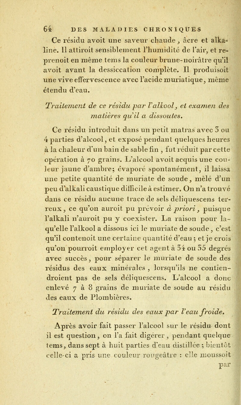 Ce résidu avoit une saveur chaude ^ acre et alkâ-^ line. Il attiroit sensiblement l'humidité de Fair, et re- prenoit en même tems la couleur brune-noirâtre qu'il avoit avant la dessiccation complète. Il produisoit une vive effervescence avec l'acide muriatique, même étendu d'eau. Traitement de ce résidu par ValJcool, et examen des matières quil a dissoutes. Ce résidu introduit dans un petit matras avec 5 ou 4 parties d'alcool, et exposé pendant quelques heures à la chaleur d'un bain de sable fin , fut réduit par cette opération à 70 grains. L'alcool avoit acquis une cou- leur jaune d'ambre; évaporé spontanément, il laissa une petite quantité de muriate de soude, mêlé d'un peu d'alkali caustique difficile à estimer. On n'a trouvé dans ce résidu aucune trace de sels déliquescens ter- reux, ce qu'on auroit pu prévoir à priori , puisque î'alkali n'auroit pu y coexister. La raison pour la- qu'elle l'alkool a dissous ici le muriate de soude , c'est qu'il contenoit une certaine quantité d'eau ; et je crois qu'on pourroit employer cet agent à 5± ou 55 degrés avec succès, pour séparer le muriate de soude des résidus des eaux minérales , lorsqu'ils ne contien- droient pas de sels déliquescens. L'alcool a donc enlevé 7 à 8 grains de muriate de soude au résidu des eaux de Plombières. Traitement du résidu des eaux par Veau froide. Après avoir fait passer l'alcool sur le résidu dont il est question, on l'a fait digérer , pendant quelque tems, dans sept à huit parties d'eau distillée ; bientôt celle-ci a pris une couleur roiigeâtre : elle moussoit par