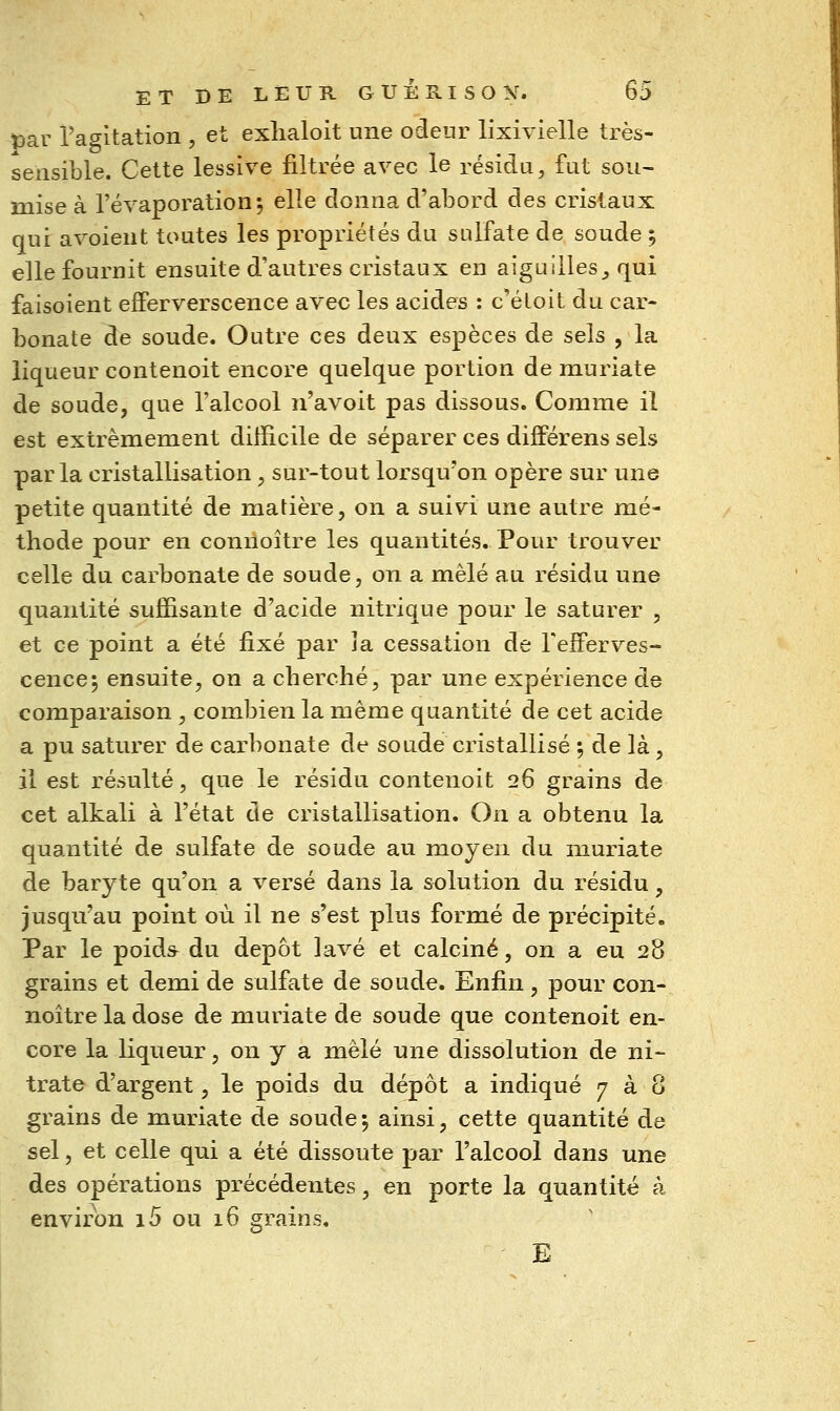 par ragltation , et exlialoit une odeur lixivielle très- sensible. Cette lessive filtrée avec le résidu, fut sou- mise à l'évaporation*, elle donna d'abord des cristaux qui avoient toutes les propriétés du sulfate de soude ; elle fournit ensuite d'autres cristaux en aiguilles,, qui faisoient efferverscence avec les acides : c'éloit du car- bonate de soude. Outre ces deux espèces de sels , la liqueur contenoit encore quelque portion de muriate de soude, que l'alcool n'avoit pas dissous. Comme il est extrêmement difficile de séparer ces différens sels parla cristallisation, sur-tout lorsqu'on opère sur une petite quantité de matière, on a suivi une autre mé- thode pour en conuoître les quantités. Pour trouver celle du carbonate de soude, on a mêlé au résidu une quantité suffisante d'acide nitrique pour le saturer , et ce point a été fixé par la cessation de Tefferves- cence^ ensuite, on a cherché, par une expérience de comparaison , combien la même quantité de cet acide a pu saturer de carbonate de soude cristallisé ; de là, il est résulté, que le résidu contenoit 26 grains de cet alkali à l'état de cristallisation. On a obtenu la quantité de sulfate de soude au moyen du muriate de baryte qu'on a versé dans la solution du résidu, jusqu'au point où il ne s'est plus formé de précipité. Par le poids^ du dépôt lavé et calciné, on a eu 28 grains et demi de sulfate de soude. Enfin , pour con- noître la dose de muriate de soude que contenoit en- core la liqueur, on y a mêlé une dissolution de ni- trate d'argent, le poids du dépôt a indiqué 7 à 8 grains de muriate de soude; ainsi, cette quantité de sel, et celle qui a été dissoute par l'alcool dans une des opérations précédentes, en porte la quantité à environ i5 ou 16 grains. E