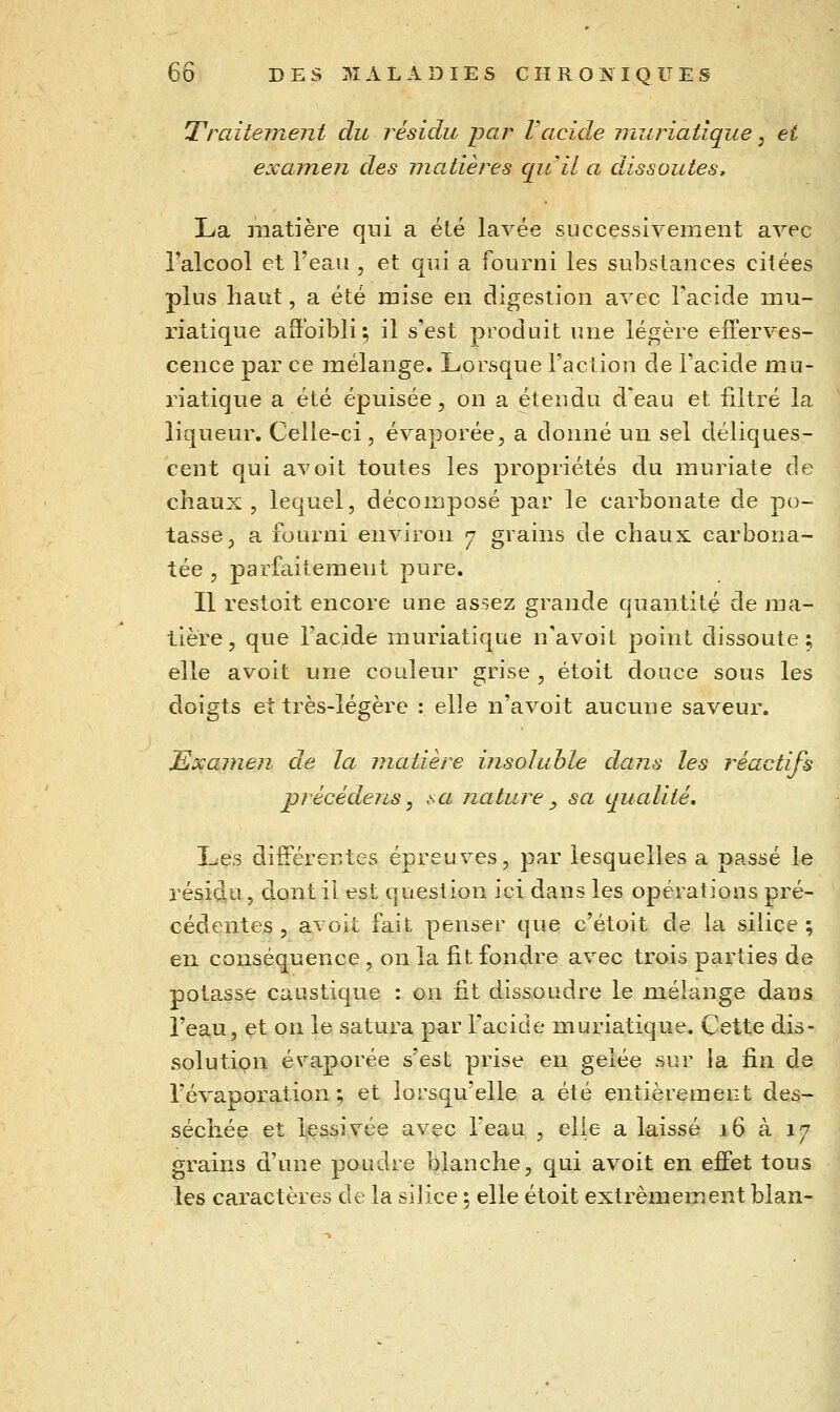 Traitement du résidu par Vacide muriatlque, et examen des matières quil a dissoutes^ La matière qui a été lavée successivement avec i'alcool et l'eau , et qui a fourni les substances citées plus haut, a été mise en digestion avec l'acide mu- riatique affoibli ; il s'est produit une légère efferves- cence par ce mélange. Lorsque l'action de l'acide mu- riatique a été épuisée, on a étendu d'eau et filtré la liqueur. Celle-ci, évaporée, a donné un sel déliques- cent qui avoit toutes les propriétés du muriate de chaux, lequel, décomposé par le carbonate de po- tasse, a fourni environ 7 grains de chaux carbona- tée 5 parfaitement pure. Il restoit encore une assez grande quantité de ma- tière , que l'acide muriatique n'avoit point dissoute ; elle avoit une couleur grise , étoit douce sous les doigts et très-légère : elle n'avoit aucune saveur. Examen de la matière insoluble dans les réactifs précédens y sa nature ^ sa qualité. Les différentes épreuves, par lesquelles a passé le résidu, dont il est question ici dans les opérations pré- cédentes , avoit fait penser que c'étoit de la silice ; en conséquence, on la fit fondre avec trois parties de potasse caustique : on fit dissoudre le mélange dans l'eau, et on le satura par l'acide muriatique. Cette dis- solution évaporée s'est prise en gelée sur la fin de l'évaporation ; et lorsqu'elle a été entièrement des- séchée et lessivée avec l'eau , elle a laissé 16 à 17 grains d'une poudre blanche, qui avoit en effet tous les caractères de la silice \ elle étoit extrêmement blan-