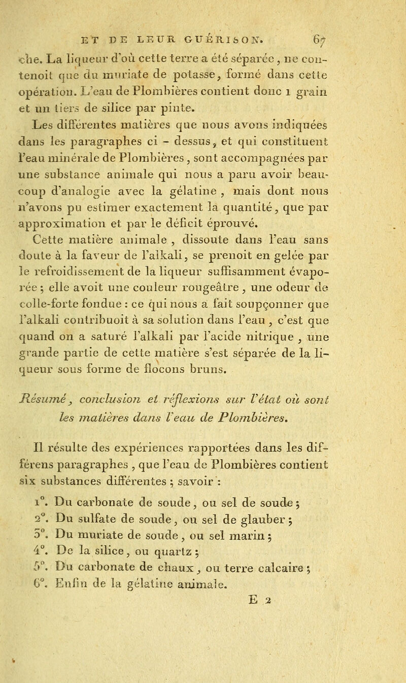 «lie. La liqueur d'où cette terre a été séparée, ne coii- tenoit que du miiriate de potasse^ formé dans cette opération. L'eau de Plombières contient donc 1 grain et un tiers de silice par pinte. Les différentes matières que nous avons indiquées dans les paragraphes ci - dessus, et qui constituent l'eau minérale de Plombières, sont accompagnées par une substance animale qui nous a paru avoir beau- coup d'analogie avec la gélatine , mais dont nous n'avons pu estimer exactement la quantité, que par approximation et par le déficit éprouvé. Cette matière animale , dissoute dans l'eau sans doute à la faveur de l'alkali, se prenoit en gelée par le refroidissement de la liqueur suffisainment évapo- rée 5 elle avoit une couleur rougeâtre , une odeur de colle-forte fondue : ce qui nous a fait soupçonner que l'alkali contribuoit à sa solution dans l'eau , c'est que quand on a saturé l'alkali par l'acide nitrique , une grande partie de cette matière s'est séparée de la li- queur sous forme de flocons bruns. Résumé y conclusion et réflexions sur F état où sont les matières dans Veau de Plombières, Il résulte des expériences rapportées dans les dif- férens paragraphes , que l'eau de Plombières contient six substances différentes; savoir : 1**. Du carbonate de soude, ou sel de souda 5 2**. Du sulfate de soude, ou sel de glauber j 5°. Du muriate de soude, ou sel marin 5 4°. De la silice, ou quartz ; f». Du carbonate de chaux ^ ou terre calcaire % 6*. Enfin de la gélatine animale. E 2