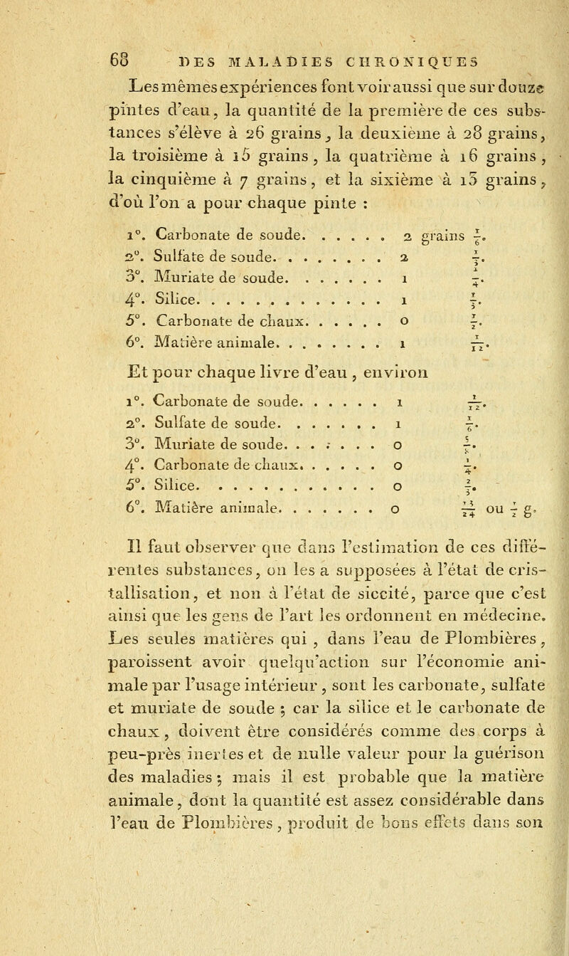 Les mêmes expériences font voir aussi que sur douze pintes d'eau, la quantité de la première de ces subs- tances s'élève à 26 grains_, la deuxième à 28 grains, la troisième à i5 grains, la quatrième à 16 grains, la cinquième à 7 grains, et la sixième à iv5 grains, d'où l'on a pour chaque pinte : 1''. Carbonate de soude 3 grains |. fi. Sulfate de soude 2 4. o. Muriate de soude 1 4°. Silice 1 5°. Carbonate de cliaux o 6°. Matière animale 1 4' ï 3* I i ' Et pour chaque livre d'eau , environ 1°. Carbonate de soude 1 a. Sulfate de soude 1 3°. Muriate de soude. ....... o | 4°. Carbonate de chaux o ~ 5. Silice o ^ 6°. Matière animale o 6 * Il faut observer que dans l'estimation de ces dift'é- rentes substances, on les a supposées à l'état de cris- tallisation, et non à l'état de siccité, parce que c'est ainsi que les gens de l'art les ordonnent en médecine. Lies seules matières qui , dans l'eau de Plombières, paroissent avoir quelqn'action sur l'économie ani- male par l'usage intérieur , sont les carbonate, sulfate et muriate de soude 5 car la silice et le carbonate de chaux, doivent être considérés comme des corps à peu-près inertes et de nulle valeur pour la guérison des maladies 5 mais il est probable que la matière animale, dont la quantité est assez considérable dans l'eau de Plombières, produit de bons effets dans sou