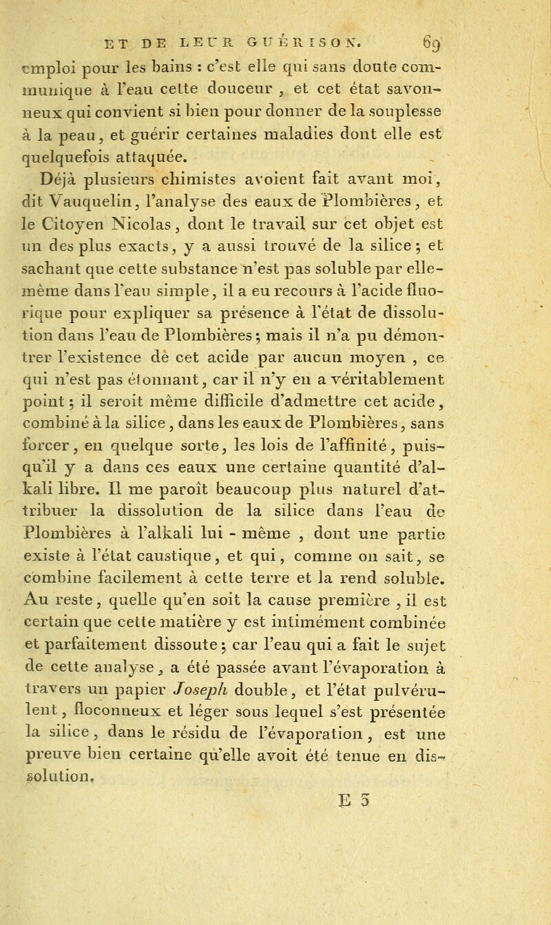 emploi pour les bains : c'est elle qui sans doute com- munique à l'eau celte douceur , et cet état savon- neux qui convient si bien pour donner de la souplesse à la peau, et guérir certaines maladies dont elle est quelquefois attaquée. Déjà plusieurs chimistes avoient fait avant moi, dit Vauquelin, l'analyse des eaux de Plombières, et le Citoyen Nicolas, dont le travail sur cet objet est un des plus exacts, y a aussi trouvé de la silice; et sachant que cette substance n'est pas soluble par elle- même dans l'eau simple, il a eu recours à l'acide fluo-= rique pour expliquer sa présence à l'état de dissolu- tion dans l'eau de Plombières ; mais il n'a pu démon- trer l'existence de cet acide par aucun moyen , ce qui n'est pas éionnant, car il n'y en a véritablement point ; il seroit même difficile d'admettre cet acide, combiné à la silice, dans les eaux de Plombières, sans forcer, en quelque sorte, les lois de l'affinité, puis- qu'il y a dans ces eaux une certaine quantité d'aï- kali libre. Il me paroît beaucoup plus naturel d'at- tribuer la dissolution de la silice dans l'eau de Plombières à l'alkali lui - même , dont une partie existe à l'état caustique, et qui, comme on sait, se combine facilement à cette terre et la rend soluble. Au reste, quelle qu'en soit la cause première , il est certain que cette matière y est intimement combinée et parfaitement dissoute; car l'eau qui a fait le sujet de cette analyse ^ a été passée avant l'évaporation à travers un papier Joseph double, et l'état pulvéru- lent , floconneux et léger sous lequel s'est présentée la silice, dans le résidu de l'évaporation, est une preuve bien certaine qu'elle avoit été tenue en dis- solution,