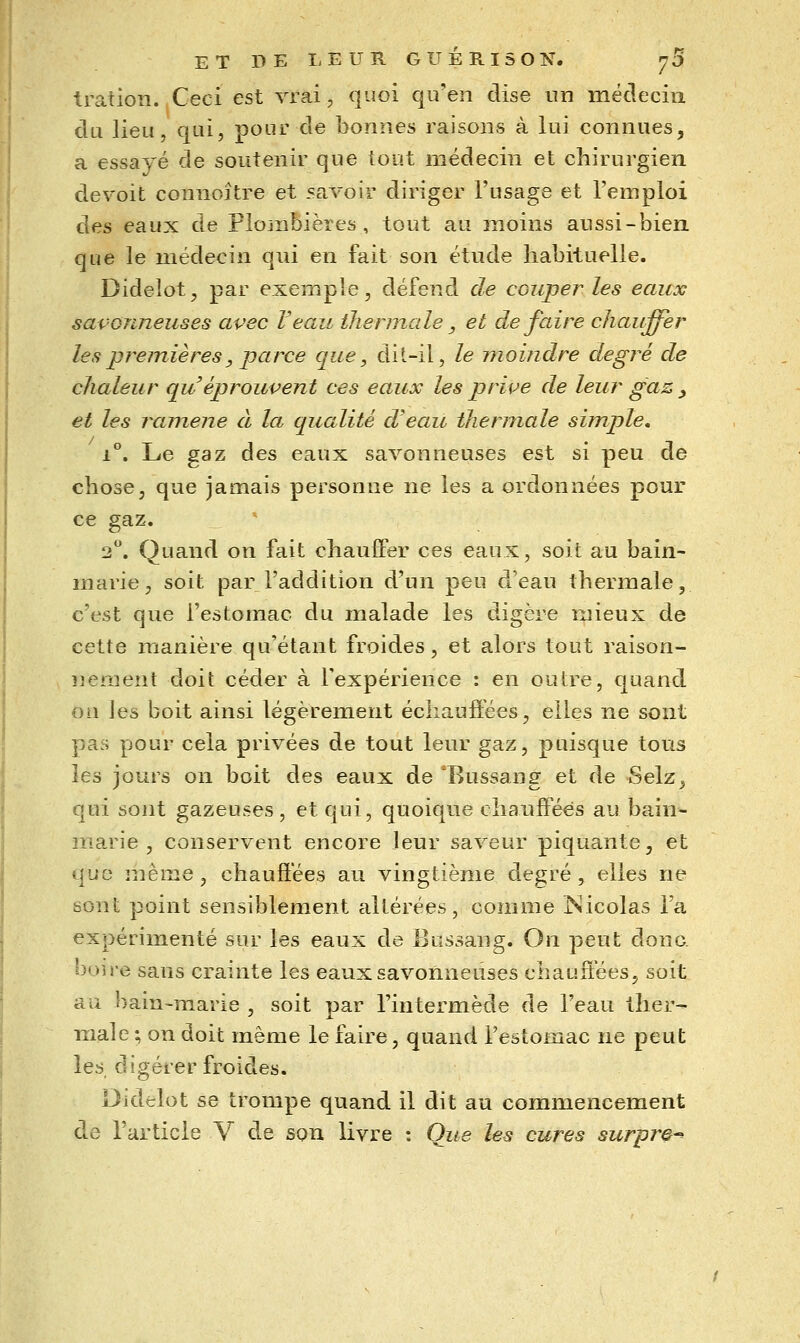 tratioïi. Ceci est vrai, quoi qu'en dise un médecin du lieu, qui, pour de bonnes raisons à lui connues, a essayé de soutenir que tout médecin et chirurgien devoit connoître et savoir diriger l'usage et l'emploi des eaux de Plombières, tout au moins aussi-bien, que le médecin qui en fait son étude habituelle. Dideîot, par exemple, défend de couper les eaux savonneuses avec Veau thermale, et de faire chauffer les premières, parce que, dit-il, le moindre degré de chaleur qu éprouvent ces eaux les prive de leur gaz , et les ramené à la qualité d'eau thermale simple, i^. Le gaz des eaux savonneuses est si peu de chose, que jamais personne ne les a ordonnées pour ce gaz. 2. Quand on fait chauffer ces eaux, soit au bain- marie, soit par l'addition d'un peu d'eau thermale, c'est que l'estomac du malade les digère mieux de cette irianière qu'étant froides, et alors tout raison- nement doit céder à l'expérience : en outre, quand on les boit ainsi légèrement échauffées, elles ne sont pas pour cela privées de tout leur gaz, puisque tous les jours on boit des eaux de 'Bussang et de Selz^ qui sont gazeuses, et qui, quoique chauffées au bain- marie , conservent encore leur saveur piquante, et que même, chauffées au vingtième degré, elles ne sont point sensiblement altérées, comme ISicolas l'a expérimenté sur les eaux de Bussang. On peut donc, boire sans crainte les eauxsavomieuses chauffées, soit au bain-marie , soit par l'intermède de l'eau ther- male ; on doit même le faire, quand l'estomac ne peut les digérer froides. Didelot se trompe quand il dit au commencement de l'article Y de son livre : Que les cures surpre-^