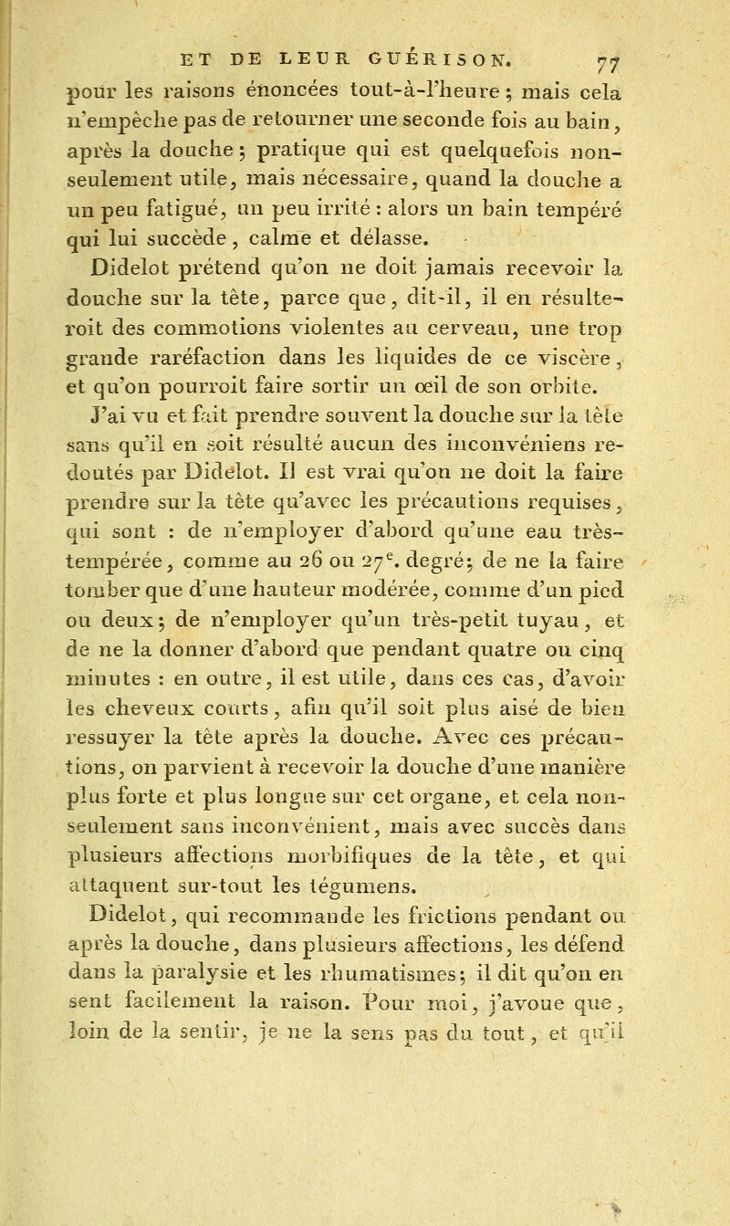pour les raisons énoncées tout-à-l'henre ; mais cela n'empêche pas de retourner une seconde fois au bain, apvès la douche ; pratique qui est quelquefois non- seulement utile^ mais nécessaire, quand la douche a un peu fatigué, un peu irrité : alors un bain tempéré qui lui succède, calme et délasse. Didelot prétend qu'on ne doit jamais recevoir la douche sur la tête, parce que, dit-il, il en résulte- roit des commotions violentes au cerveau, une trop grande raréfaction dans les liquides de ce viscère, et qu'on pourroit faire sortir un œil de son orbite. J'ai vu et fait prendre souvent la douche sur la tête sans qu'il en soit résulté aucun des inconvéniens re- doutés par Didelot. IJ est vrai qu'on ne doit la faire prendre sur la tête qu'avec les précautions requises, qui sont : de n'employer d'abord qu'une eau très- tempérée, comme au 26 ou 27^. degré; de ne la faire tomber que d'une hauteur modérée, comme d'un pied ou deux ; de n'employer qu'un très-petit tuyau, et de ne la donner d'abord que pendant quatre ou cinq minutes : en outre, il est utile, dans ces cas, d'avoir les cheveux courts, afin qu'il soit plus aisé de bien ressuyer la tête après la douche. Avec ces précau- tions, on parvient à recevoir la douche d'une manière plus forte et plus longue sur cet organe, et cela non- seulement sans inconvénient, mais avec succès dans plusieurs aftéctions morbifiques de la tête, et qui attaquent sur-tout les tégumens. Didelot, qui recommande les frictions pendant ou après la douche, dans plusieurs affections, les défend dans la paralysie et les rhumatismes-, il dit qu'on en sent facilement la raison. Pour moi, j'avoue que, loin de la sentir, je ne la sens pas du tout, et qu'il