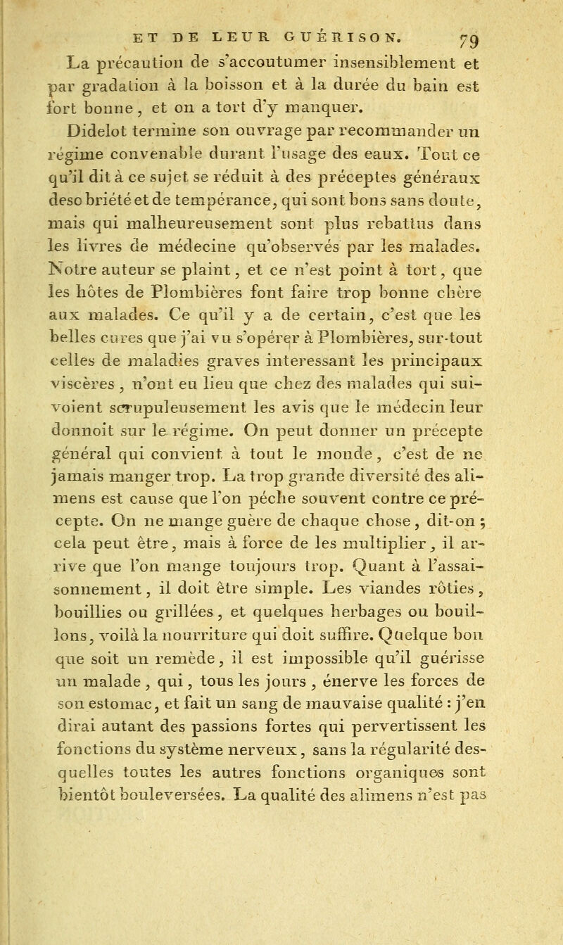 La précaution de s'accoutumer insensiblement et par gradation à la boisson et à la durée du bain est fort bonne , et on a tort d'y manquer. Didelot termine son ouvrage par recommander un régime convenable durant l'usage des eaux. Tout ce qu'il dit à ce sujet se réduit à des préceptes généraux desobriétéet de tempérance, qui sont bons sans doute, mais qui malheureusement sont plus rebattus dans les livres de médecine qu'observés par les malades. Notre auteur se plaint, et ce n'est point à tort, que les hôtes de Plombières font faire trop bonne chère aux malades. Ce qu'il y a de certain, c'est que les belles cures que j'ai vu s'opérer à Plombières, sur-tout celles de maladies graves intéressant les principaux viscères , n'ont eu lieu que chez des malades qui sui- voient scrupuleusement les avis que le médecin leur donnoit sur le régime. On peut donner un précepte général qui convient à tout le monde, c'est de ne jamais manger trop. La trop grande diversité des ali- mens est cause que l'on pèche souvent contre ce pré- cepte. On ne mange guère de chaque chose , dit-on ; cela peut être, mais à force de les multiplier , il ar- rive que l'on mange toujours trop. Quant à l'assai- sonnement , il doit être simple. Les viandes rôties, bouillies ou grillées, et quelques herbages ou bouil- lons, voilà la nourriture qui doit suffire. Quelque bon que soit un remède, il est impossible qu'il guérisse ^axv malade , qui , tous les jours , énerve les forces de son estomac, et fait un sang de mauvaise qualité : j'en dirai autant des passions fortes qui pervertissent les fonctions du système nerveux, sans la régularité des- quelles toutes les autres fonctions organiques sont bientôt bouleversées. La qualité des alimens n'est pas