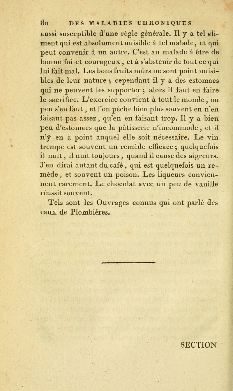 aussi susceptible d'une règle générale. Il y a tel ali- ment qui est absolument nuisible à tel malade, et qui peut convenir à un autre. C'est au malade à être de bonne foi et courageux, et à s'abstenir de tout ce qui lui fait mal. Les bons fruits mûrs ne sont point nuisi- bles de leur nature ^ cependant il y a des estomacs qui ne peuvent les supporter ; alors il faut en faire le sacrifice. L'exercice convient à tout le monde, ou peu s'en faut, et l'on pèche bien plus souvent en n'en faisant pas assez, qu'en en faisant trop. Il y a bien peu d'estomacs que la pâtisserie n'incommode, et il ixj^ en a point auquel elle soit nécessaire. Le vin trempé est souvent un remède efficace ; quelquefois il nuit j il nuit toujours , quand il cause des aigreurs. J'en dirai autant du café , qui est quelquefois un re- mède, et souvent un poison. Les liqueurs convien- nent rarement. Le chocolat avec un peu de vanille réussit souvent. Tels sont les Ouvrages connus qui ont parlé des eaux de Plombières. SECTION