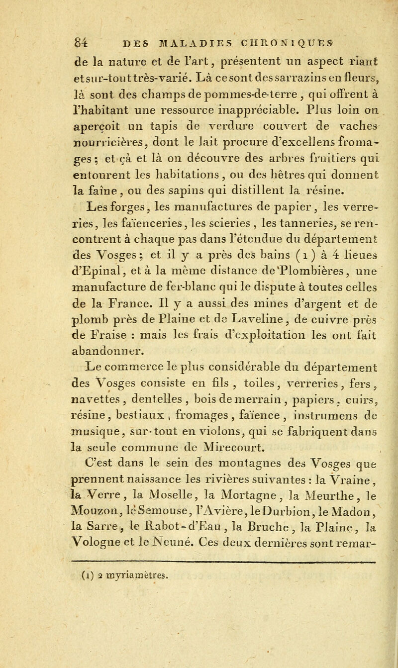 de la nature et de l'art, présentent un aspect riant et sur-tout très-varié. Là ce sont dessarrazins en fleurs, là sont des charapsdeporames-deterre, qui offrent à l'habitant une ressource inappréciable. Plus loin on aperçoit un tapis de verdure couvert de vaches nourricières, dont le lait procure d'exceîlens froma- ges ; et çà et là on découvre des arbres fruitiers qui entourent les habitations, ou des hêtres qui donnent la faîne, ou des sapins qui distillent la résine. Les forges, les manufactures de papier, les verre- ries, les faïenceries, les scieries , les tanneries, se ren- contrent à chaque pas dans l'étendue du département des Vosges; et il y a près des bains (i) à 4 lieues d'Epinal, et à la même distance deTlombières, une manufacture de fer-blanc qui le dispute à toutes celles de la France. Il y a aussi des mines d'argent et de plomb près de Plaine et de Laveline, de cuivre près de Fraise : mais les frais d'exploitation les ont fait abandonner. Le commerce le plus considérable du département des Vosges consiste en fils , toiles, verreries, fers, navettes, dentelles, bois de merrain , papiers, cuirs, iésine, bestiaux , fromages , faïence , instrumens de musique, sur-tout en violons, qui se fabriquent dans la seule commune de Mirecourt. C'est dans le sein des montagnes des Vosges que prennent naissance les rivières suivantes : la Vraine, la Verre, la Moselle, la Mortagne, la Meurthe, le Mouzon, léSem^ouse, rAvière,leDurbion, le Madon, la Sarre, le Rabot-d'Eau, la Bruche, la Plaine, la Vologne et le Neuné. Ces deux dernières sont remar- (i) 2 myriaiiîêtres.