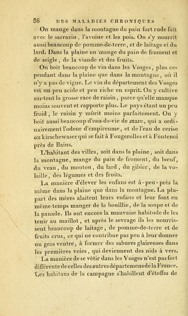 On mange dans la montagne du pain fort rude fait avec le sarraziii, l'avoine et les pois. On s'y nourrit aussi beaucoup de pomme-de-terre, et de laitage et du lard. Dans la plaine on mange du pain de froment et de seigle, de la viande et des fruits. On boit beaucoup de vin dans les Vosges, plus ce- pendant dans la plaine que dans la montagne, où il n'y a pas de vigne. Le vin du département des Vosges est un peu acide et peu riche en esprit. On y cultive sur-tout la grosse race de raisin, parce quelle manque moins souvent et rapporte plus. Le pays étant un peu froid , le raisin y mîirit moins parfaitement. On y boit aussi beaucoup d'eau-de-vie de marc, qui a ordi- nairement l'odeur d'empireume, et de l'eau de cerise ou kirschewaser qui se fait à Fougerolles et à Fontenoi près de Bains. L'habitant des villes, soit dans la plaine ^ soit dans la montagne, mange du pain de froment, du bœuf^ du veau, du mouton, du lard , du gibier, de la vo- laille 5 des légumes et des fruits. La manière d'élever les enfans est à - peu - près la même dans la plaine que dans la montagne. La plu- part des mères alaitent leurs enfans et leur font en même-temps manger de la bouillie, de la soupe et de la panade. Us ont encore la mauvaise habitude de les tenir au maillot, et après le sevrage ils les nourris- sent iaeaucoup de laitage, de pomme-de-terre et de fruits crus, ce qui ne contribue pas peu à leur donner un gros ventre, à former des sabures glaireuses dans les premières voies, qui deviennent des nids à vers. La manière de se vêtir dans les Vosges n'est pas fort différente de celles des autres départemens delà France. Ijes habitans de la campagne s'habillent d'étoffes de