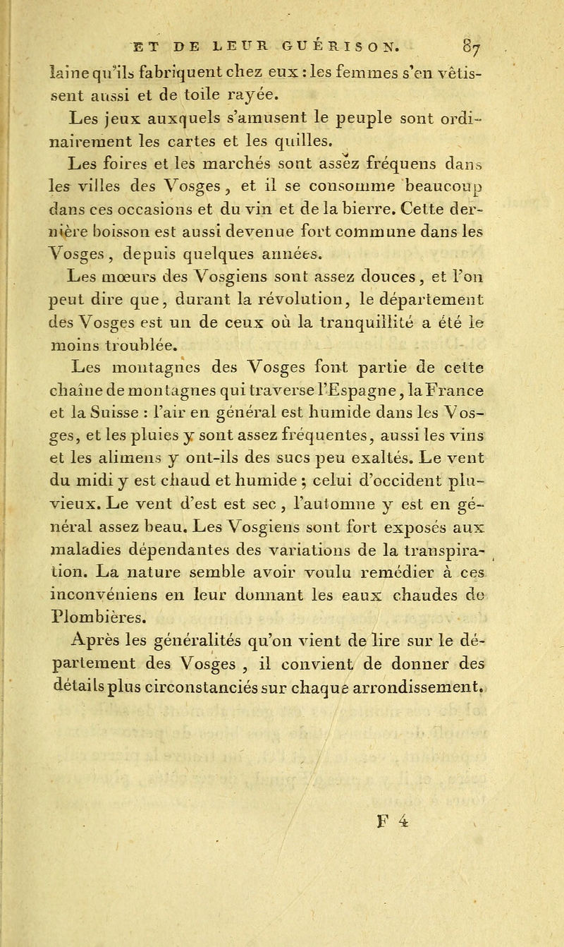 laine qu'iL fabriquent chez eux : les femmes s'en vêtis- sent aussi et de toile rayée. Les jeux auxquels s'amusent le peuple sont ordi- nairement les cartes et les quilles. Les foires et les marchés sont assez fréquens dans les villes des Vosges ^ et il se consomme beaucoup dans ces occasions et du vin et de la bierre. Cette der- nière boisson est aussi devenue fort commune dans les Vosges, depuis quelques années. Les moeurs des Vosgiens sont assez douces, et Ton peut dire que, durant la révolution, le département des Vosges est un de ceux où la tranquillité a été le moins troublée. Les montagnes des Vosges font partie de cette chaîne de montagnes qui traverse l'Espagne, la France et la Suisse : l'air en général est humide dans les Vos- ges, et les pluies y sont assez fréquentes, aussi les vins et les alimens y ont-ils des sucs peu exaltés. Le vent du midi y est chaud et humide ; celui d'occident plu- vieux. Le vent d'est est sec , l'automne y est en gé- néral assez beau. Les Vosgiens sont fort exposés aux maladies dépendantes des variations de la transpira- tion. La nature semble avoir voulu remédier à ces inconvéniens en leur donnant les eaux chaudes de Plombières. Après les généralités qu'on vient de lire sur le dé- partement des Vosges , il convient de donner des détails plus circonstanciés sur chaque arrondissement.