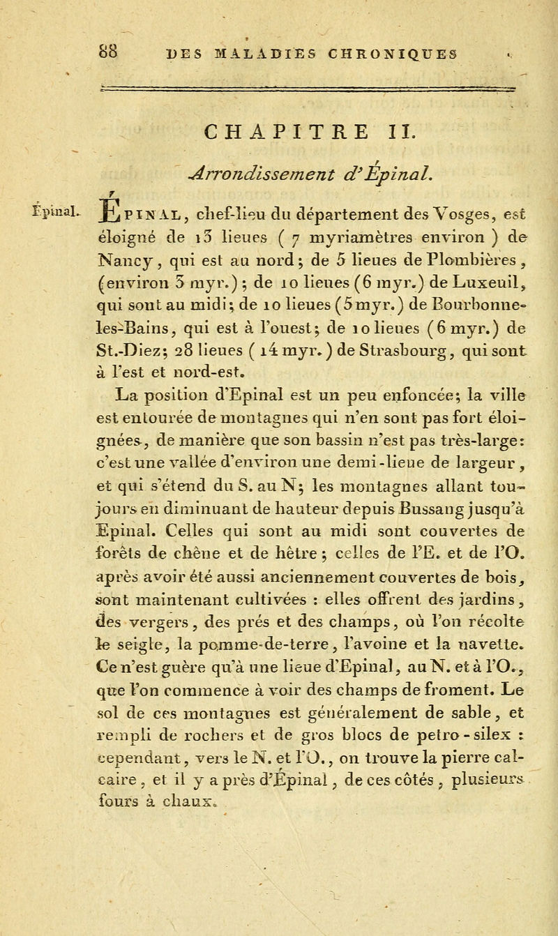CHAPITRE II. Arrondissement d'Èpinal. 7 EpmiaL ^^ FINAL, cîief-lî^u du département des Vosges, est éloigné de i3 lieues ( 7 myriamètres environ ) de Nancy, qui est au nord ; de 5 lieues de Plombières, (environ 5 myr.) ; de 10 lieues (6 myr.) de Luxeuil, qui sont au midi; de 10 lieues (5myr.) de Bourbonne- les-Bains, qui est à l'ouest; de 10 lieues (6myr.) de St.-Diez; 28 lieues ( i4 myr^) de Strasbourg, qui sont à Test et nord-est. La position d'Epinal est un peu enfoncée; la ville est entourée de montagnes qui vlqw sont pas fort éloi- gnées, de manière que son bassin n'est pas très-large: c'est une vallée d'environ une demi-lieue de largeur, et qui s'étend du S. auN; les montagnes allant tou- jours en diminuant de hauteur depuis Bussang jusqu'à Epinal. Celles qui sont au midi sont couvertes de forêts de chêne et de hêtre ; celles de TE. et de l'O. après avoir été aussi anciennement couvertes de bois^ sont maintenant cultivées : elles offrent des jardins, des vergers, des prés et des champs, où l'on récolte le seigle, la pojQme-de-terre, l'avoine et la navette. Ce n'est guère qu'à une lieue d'Epinal, au N. et à l'O., qiîe l'on commence à voir des champs de froment. Le sol de ces montagnes est généralement de sable, et rempli de rochers et de gros blocs de pelro-silex : cependant, vers le N. et fO., on trouve la pierre cal- caire , et il y a près d'Epinal, de ces côtés , plusieurs^ fours à chaux»
