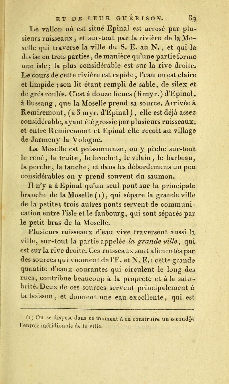 Le vallon où est situé Epinal est arrosé par plu- sieurs ruisseaux, et sur-tout par la rivière de la Mo- selle qui traverse la ville du S. E. au N., et qui la divise en trois parties, de manière qu'une partie forme une isle ; la plus considérable est sur la rive droite. Le cours de cette rivière est rapide, l'eau en est claire et limpide ; son lit étant rempli de sable, de silex et de grés roulés. C'est à douze lieues (6 myr.) d'Epinal_, à Bussang, que la Moselle prend sa source. Arrivée à Remiremont, (à 3 myr. d'Epinal j , elle est déjà assez considérable, ayant été grossie par plusieurs l'uisseaux, et entre Remiremont et Epinal elle reçoit au village de Jarmeny la Vologne. La Moselle est poissonneuse, on y pêche sur-tout le rené, la truite, le brochet, le vilain, le barbeau, la perche, la tanche, et dans les débordemens un peu considérables on y prend souvent du saumon. Il n'y a à Epinal qu'un seul pont sur la principale branche de la Moselle (i), qui sépare la grande ville de la petite; trois autres ponts servent de communi- cation entre l'isle et le faubourg, qui sont séparés par le petit bras de la Moselle. Plusieurs ruisseaux d'eau vive traversent aussi la ville, sur-tout la partie appelée la grande pille^ qui est sur la rive droite. Ces ruisseaux sont alimentés par des sources qui viennent de l'E, et N. E.: cette grande quantité d'eaux courantes qui circulent le long des rues, contribue beaucoup à la propreté et à la salu- brité. Deux de ces sources servent principalement à la boisson, et donnent une eau excellente, qui est (i) On se dispose dans ce moment à en construire un secondfà l'entrée meridianale de la vilie.