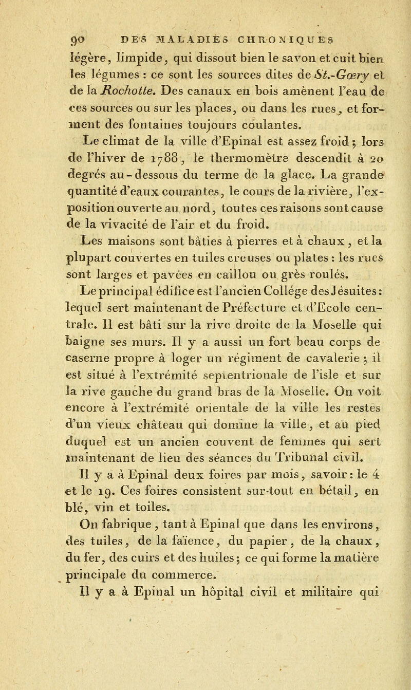 légère, limpide, qui dissout bien le savon et cuit bien les légumes : ce sont les sources dites de St.-Gœry et de la RocJiotte. Des canaux en bois amènent Teau de ces sources ou sur les places, ou dans les rues^ et for- ment des fontaines toujours coulantes. Le climat de la ville d'Epinal est assez froid ; lors de l'hiver de 1788;, le thermomètre descendit à 20 degrés au-dessous du terme de la glace. La grande quantité d'eaux courantes, le cours de la rivière, l'ex- position ouverte au nord, toutes ces raisons sont cause de la vivacité de l'air et du froid. Les maisons sont bâties à pierres et à chaux , et la plupart couvertes en tuiles creuses ou plates : les rues sont larges et pavées en caillou ou grès roulés. Le principal édifice est l'ancien Collège des Jésuites : lequel sert maintenant de Préfecture et d'Ecole cen- trale. 11 est bâti sur la rive droite de la Moselle qui haigne ses murs. Il y a aussi un fort beau corps de caserne propre à loger un régiment de cavalerie i il est situé à l'extrémité septentrionale de l'isle et sur la rive gauche du grand bras de la Moselle. On voit encore à l'extrémité orientale de la ville les restes d'un vieux château qui domine la ville, et au pied duquel est un ancien couvent de femmes qui sert maintenant de lieu des séances du Tribunal civil. Il y a à Epinal deux foires par mois, savoir : le 4 et le 19. Ces foires consistent sur-tout en bétail, eu blé, vin et toiles. On fabrique , tant à Epinal que dans les environs, des tuiles, de la faïence, du papier, de la chaux, du fer, des cuirs et des huiles ; ce qui forme la matière principale du commerce. Il y a à Epinal un hôpital civil et militaire qui