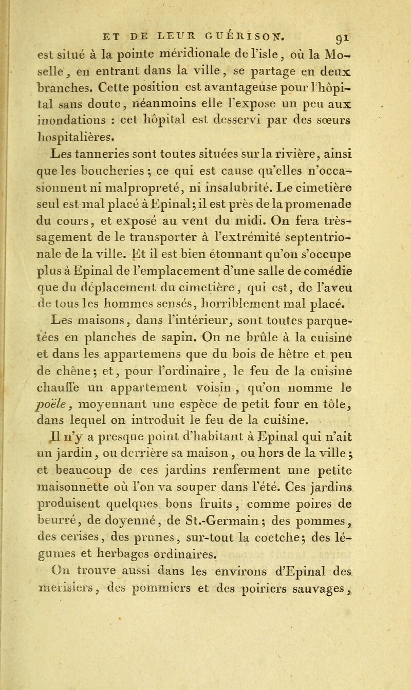 ET DE LEUR G U É R I S O Tî. gi est situé à la pointe méridionale de Tisle, où la Mo- selle _, en entrant dans la ville, se partage en denx branches. Cette position est avantageuse pour riiôpi- tal sans doute, néanmoins elle l'expose un peu aux inondations : cet hôpital est desservi par des sœurs hospitalières. Les tanneries sont toutes situées sur la rivière, ainsi que les boucheries \ ce qui est cause qu'elles n'occa- sionnent ni malpropreté, ni insalubrité. Le ciinetière seul est mal placé àEpinal;il est près de la promenade du cours, et exposé au vent du midi. On fera très- sagement de le transporter à l'extrémité septentrio- nale de la ville. Et il est bien étonnant qu'on s'occupe plus à Epinal de l'emplacement d'une salle de comédie que du déplacement du cimetière, qui est, de l'aveu de tous les hommes sensés, horriblement mal placé. Les maisons, dans l'intérieur, sont toutes parque- tées en planches de sapin. On ne brûle à la cuisine et dans les appartemens que du bois de hêtre et peu de chêne *, et, pour l'ordinaire, le feu de la cuisine chauffe un appartement voisin , qu'on nomme le poêle y moyennant une espèce de petit four en tôle, dans lequel on introduit le feu de la cuièine. ,11 n'y a presque point d'habitant à Epinal qui n'ait un jardin, ou derrière sa maison , ou hors de la ville ^ et beaucoup de ces jardins renferment une petite maisonnette où l'on va souper dans l'été. Ces jardins produisent quelques bons fruits , comme poires de beurré, de doyenné, de St.-Germain; des pommes, des cerises, des prunes, sur-tout la coetche^ des lé- gumes et herbages ordinaires. On trouve aussi dans les environs d'Epinal des merisiers, des pommiers et des poiriers sauvages;,