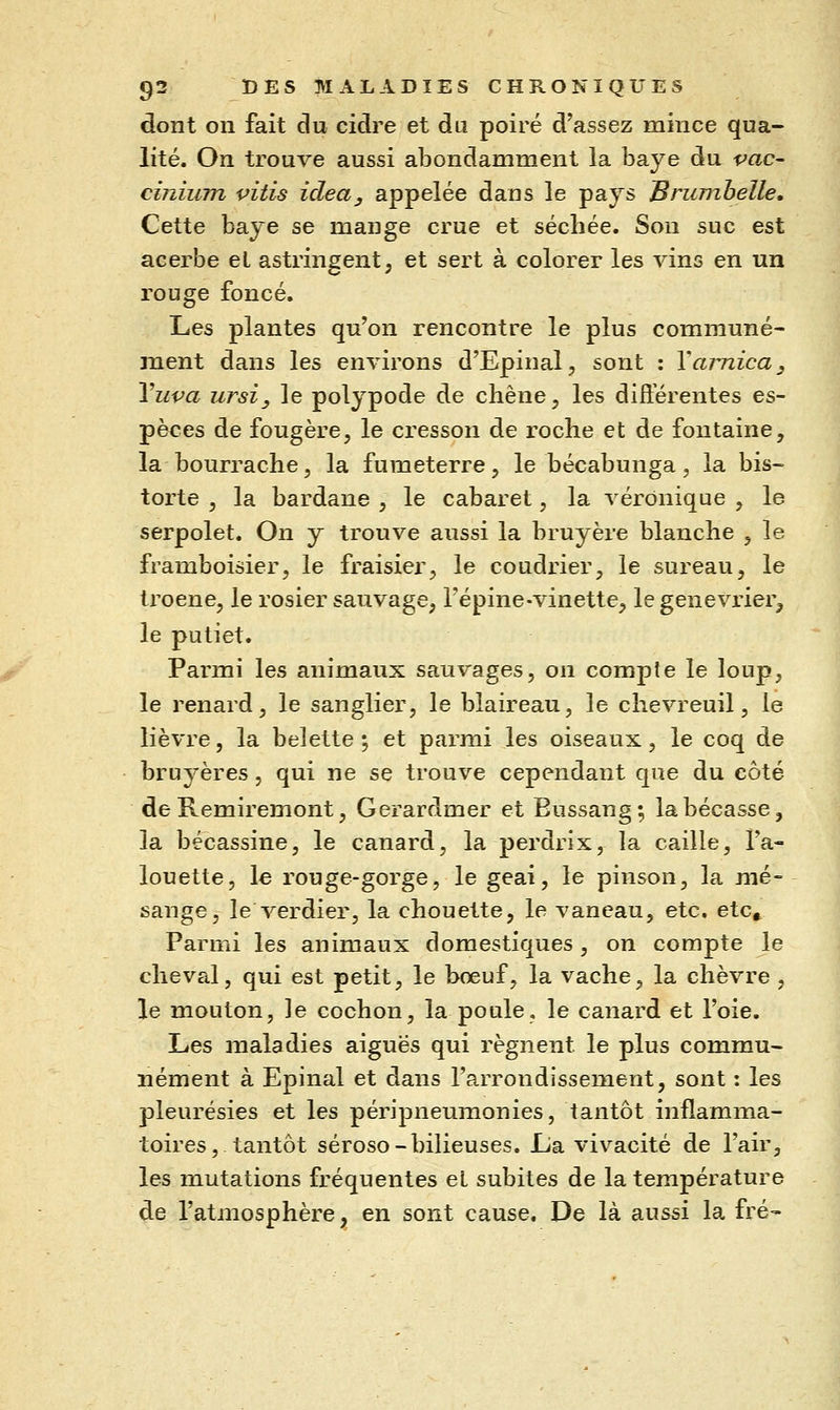 dont on fait du cidre et du poiré d'assez mince qua- lité. On trouve aussi abondamment la baye du vac^ cinium vitis idea, appelée dans le pays Brumhelle, Cette baye se mange crue et sécliée. Son suc est acerbe et astringent, et sert à colorer les vins en un rouge foncé. Les plantes qu'on rencontre le plus communé- ment dans les environs d'Epinal, sont : Y arnica, Vupa ursi, le polypode de chêne, les différentes es- pèces de fougère, le cresson de roche et de fontaine, la bourrache, la fumeterre, le bécabunga, la bis- torte , la bardane , le cabaret, la véronique , le serpolet. On y trouve aussi la bruyère blanche ^ le framboisier, le fraisier, le coudrier, le sureau, le troène, le rosier sauvage, l'épine-vinette, le genévrier, le putiet. Parmi les animaux sauvages, on compte le loup, le renard, le sanglier, le blaireau, le chevreuil, le lièvre, la belette •, et parmi les oiseaux, le coq de bruyères, qui ne se trouve cependant que du côté de Remiremont, Gerardmer et Eussang; la bécasse, la bécassine, le canard, la perdrix, la caille, l'a- louette, le rouge-gorge, le geai, le pinson, la mé- sange, le verdier, la chouette, le vaneau, etc. etc» Parmi les animaux domestiques, on compte le cheval, qui est petit, le bœuf, la vache, la chèvre , le mouton, le cochon, la poule, le canard et l'oie. Les maladies aiguës qui régnent le plus commu- nément à Epinal et dans l'arrondissement, sont : les pleurésies et les péripneumonies, tantôt inflamma- toires, tantôt séroso-bilieuses. La vivacité de l'air, les mutations fréquentes et subites de la température de l'atmosphère, en sont cause. De là aussi la fré-