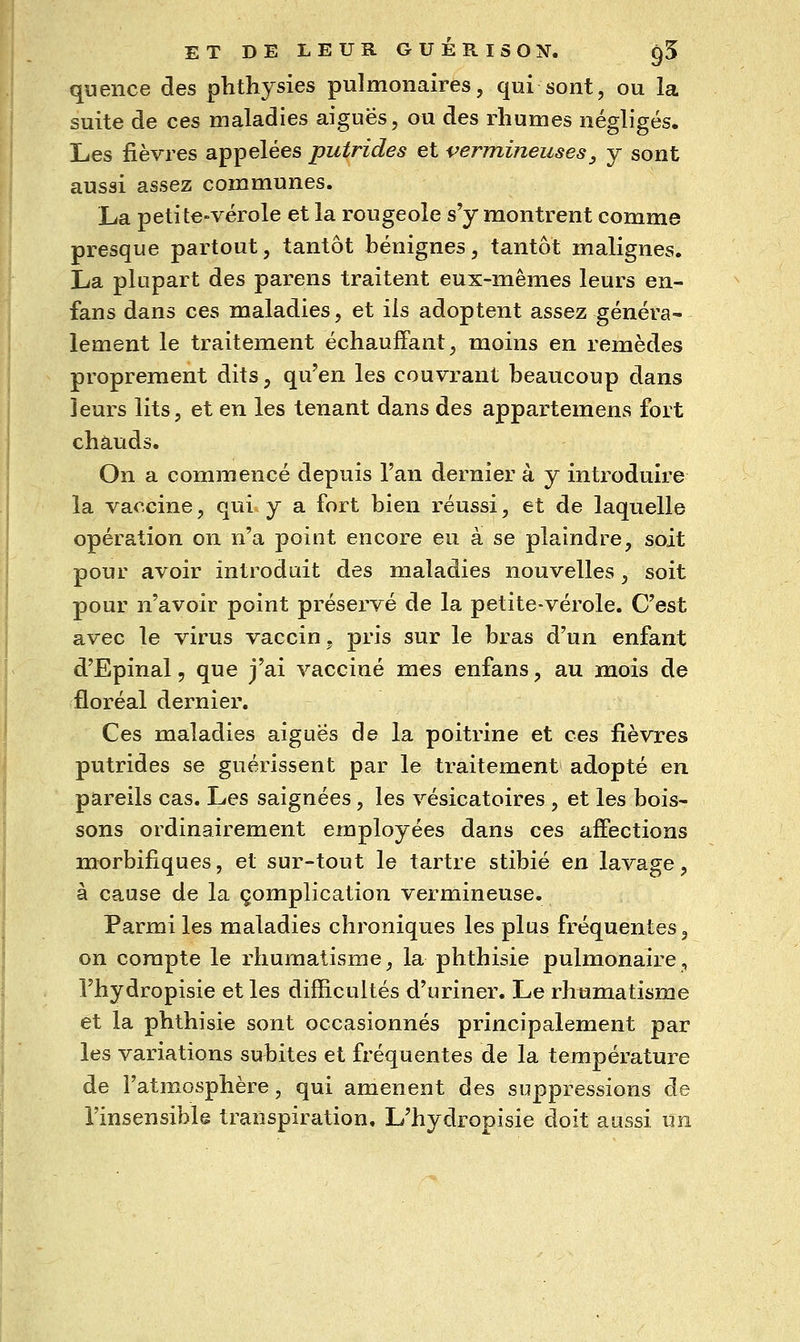 qwence des phthysies pulmonaires, qui sont, ou la suite de ces maladies aiguës, ou des rhumes négligés. Les fièvres appelées putrides et vermineuses, y sont aussi assez communes. La petite-vérole et la rougeole s'y montrent comme presque partout, tantôt bénignes, tantôt malignes. La plupart des parens traitent eux-mêmes leurs en- fans dans ces maladies, et ils adoptent assez généra- lement le traitement échauffant, moins en remèdes proprement dits, qu'en les couvrant beaucoup dans leurs lits, et en les tenant dans des appartemens fort chauds. On a commencé depuis l'an dernier à y introduire la vaccine, qui y a fort bien réussi, et de laquelle opération on n'a point encore eu à se plaindre, soit pour avoir introduit des maladies nouvelles, soit pour n'avoir point préservé de la petite-vérole. C'est avec le virus vaccin, pris sur le bras d'un enfant d'Epinal, que j'ai vacciné mes enfans, au mois de floréal dernier. Ces maladies aiguës de la poitrine et ces fièvres putrides se guérissent par le traitement adopté en pareils cas. Les saignées, les vésicatoires , et les bois- sons ordinairement employées dans ces affections morbifiques, et sur-tout le tartre stibié en lavage, à cause de la complication vermineuse. Parmi les maladies chroniques les plus fréquentes, on compte le rhumatisme, la phthisie pulmonaire, l'hydropisie et les difRcultés d'uriner. Le rhumatisme et la phthisie sont occasionnés principalement par les variations subites et fréquentes de la température de l'atmosphère, qui amènent des suppressions de l'insensible transpiration. L'hydropisie doit aussi un