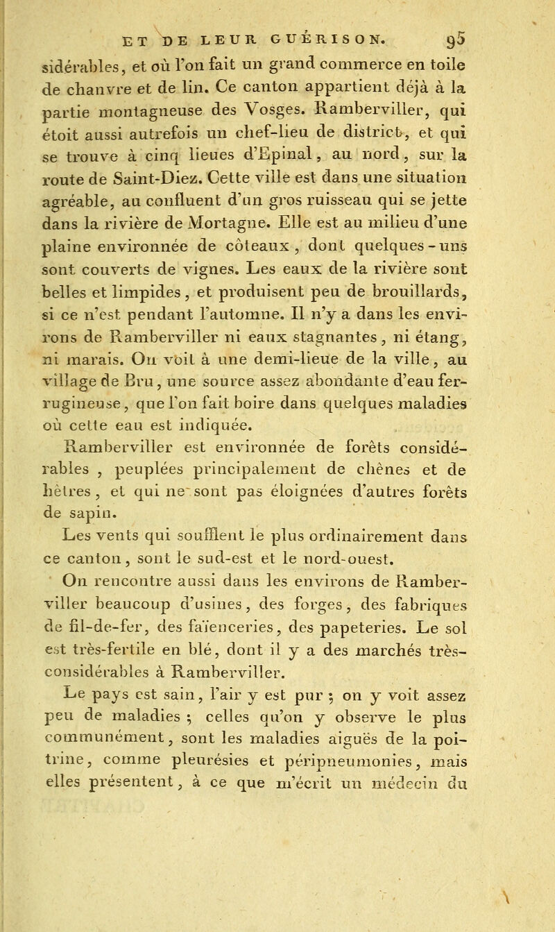 sidérables, et où Ton fait un grand commerce en toile de chanvre et de lin. Ce canton appartient déjà à la partie montagneuse des Vosges. Rambervilier, qui étoit aussi autrefois un chef-lieu de districts, et qui se trouve à cinq lieues d'Epinal, au nord, sur la route de Saint-Diez. Cette ville est dans une situation agréable, au confluent d'un gros ruisseau qui se jette dans la rivière de Mortagne. Elle est au milieu d'une plaine environnée de coteaux , dont quelques-uns sont couverts de vignes. Les eaux de la rivière sont belles et limpides, et produisent peu de brouillards, si ce n'est pendant l'automne. Il n'y a dans les envi- rons de Rambervilier ni eaux stagnantes, ni étang, ni marais. On voit à une demi-lieue de la ville, au village de Bru, une source assez abondante d'eau fer- rugineuse, que Ton fait boire dans quelques maladies où cette eau est indiquée. Rambervilier est environnée de forêts considé- rables , peuplées priacipalenient de chênes et de hèlres, et qui ne sont pas éloignées d'autres forêts de sapin. Les vents qui soufflent le plus ordinairement dans ce canton, sont le sud-est et le nord-ouest. On rencontre aussi dans les environs de Ramber- vilier beaucoup d'usines, des forges, des fabriques de fil-de-fer, des faïenceries, des papeteries. Le sol est très-fertile en blé, dont il y a des marchés très- considérables à Rambervilier. Le pays est sain, l'air y est pur 5 on y voit assez peu de maladies \ celles qu'on y observe le plus communément, sont les maladies aiguës de la poi- trine, comme pleurésies et péripneumonies, mais elles présentent, à ce que m'écrit un médecin du