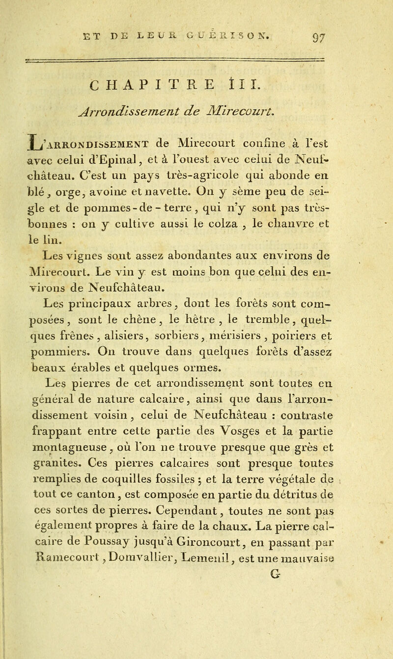CHAPITRE ÎIÎ. Arrondis se me rit de Mirecourt, jLi'AB.RONDissEMENT de Mirecourt confine à Test avec celui d'Epinal, et à Fouest avec celui de Neut* château. C'est un pays très-agricole qui abonde en. bléj orge, avoine et navette. On y sème peu de sei- gle et de pommes - de - terre , qui n'y sont pas très- bonnes : on y cultive aussi le colza , le chanvre et le lin. Les vignes sont assez abondantes aux environs de Mirecourt, Le vin y est moins bon que celui des en- virons de Neufchâteau, Les principaux arbres, dont les forêts sont com- posées , sont le chêne, le hêtre , le tremble, quel- ques frênes 5 alisiers, sorbiers, merisiers , poiriers et pommiers. On trouve dans quelques forêts d'assez beaux érables et quelques ormes. Les pierres de cet arrondissement sont toutes en. général de nature calcaire, ainsi que dans l'arron- dissement voisin, celui de Neufchâteau : contraste frappant entre cette partie des Vosges et la partie montagneuse, où l'on ne trouve presque que grès et granités. Ces pierres calcaires sont presque toutes remplies de coquilles fossiles \ et la terre végétale de tout ce canton, est composée en partie du détritus de ces sortes de pierres. Cependant, toutes ne sont pas également propres à faire de la chaux, La pierre cal- caire de Poussay jusqu'à Gironcourt, en passant par Raraecourt, Doravallier, Lemenil, est une mauvaise G