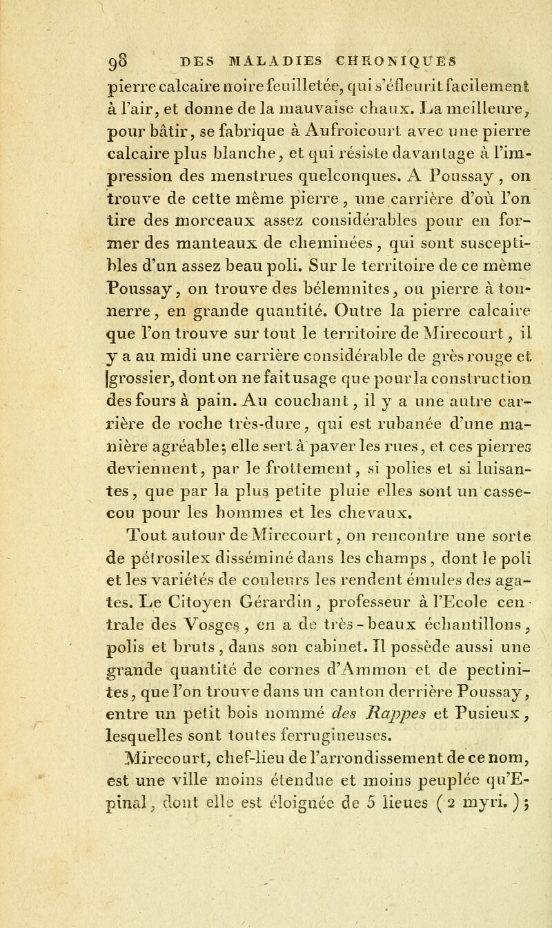 pierre calcaire noire feuilletée, qui s'éfleurit facilement à l'air, et donne de la mauvaise chaux. La meilleure, pour bâtir, se fabrique à iVufroicourt avec une pierre calcaire plus blanche, et qui résiste davantage à l'im- pression des menstrues quelconques. A Poussay, on trouve de cette même pierre, une carrière d'où l'on tire des morceaux assez considérables pour en for- mer des manteaux de cheminées, qui sont suscepti- bles d'un assez beau poli. Sur le territoiie de ce même Poussay, on trouve des bélemnites, ou pierre à ton- nerre , en grande quantité. Outré la pierre calcaire que l'on trouve sur tout le territoire de Mirecourt, il y a au midi une carrière considérable de grès rouge et Igrossier, dont on ne fait usage que pour la construction des fours à pain. Au couchant, il y a une autre car- rière de roche très-dure, qui est rubanée d'une ma- nière agréable; elle sert à paver les rues, et ces pierres deviennent, par le frottement, si polies et si luisan- tes, que par la plus petite pluie elles sont un casse- cou pour les hommes et les chevaux. Tout autour de Mirecourt, on rencontre une sorte de pétrosilex disséminé dans les champs , dont le poli et les variétés de couleurs les rendent émules des aga- tes. Le Citoyen Gérardin, professeur à l'Ecole cen ^ traie des Vosges , en a de très-beaux échantillons, polis et bruts, dans son cabinet. Il possède aussi une grande quantité de cornes d'Ammon et de pectini- tes, que l'on trouve dans un canton derrière Poussay, entre un petit bois nommé des RajDpes et Pusieux, lesquelles sont toutes ferrugineuses. Mirecourt, chef-lieu de l'arrondissement de ce nom, est une ville moins étendue et moins peuplée qu'E-