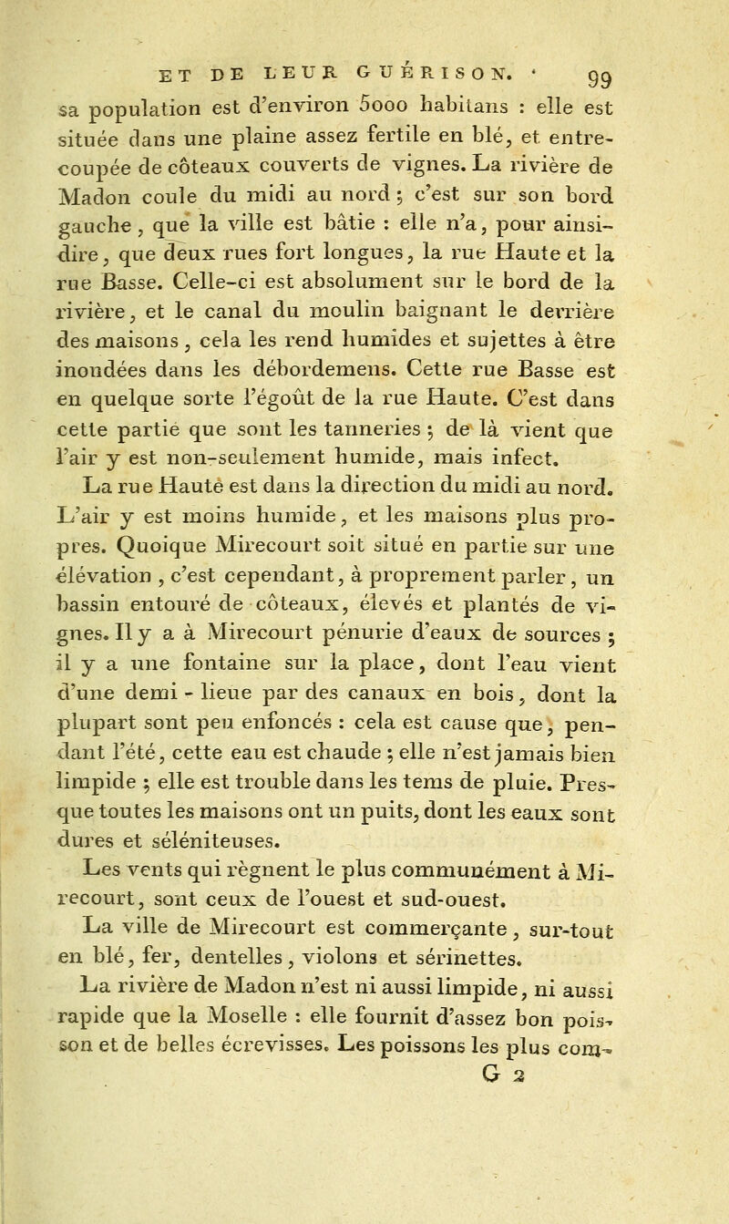 sa population est d'environ 5ooo habilans : elle est située clans une plaine assez fertile en blé, et entre- coupée de coteaux couverts de vignes. La rivière de Madon coule du midi au nord ; c'est sur son bord gauche, que la ville est bâtie ; elle n'a, pour ainsi- dire j que deux rues fort longues, la rue fîaute et la rue Basse. Celle-ci est absolument sur le bord de la l'ivièrCj et le canal du moulin baignant le derrière des maisons, cela les rend humides et sujettes à être inondées dans les débordemens. Cette rue Basse est en quelque sorte l'égoût de la rue Haute. C'est dans cette partie que sont les tanneries j de là vient que l'air y est non-seulement humide, mais infect. La rue Haute est dans la direction du midi au nord. L'air y est moins humide, et les maisons plus pro- pres. Quoique Mirecourt soit situé en partie sur une élévation , c'est cependant, à proprement parler , un bassin entouré de coteaux, élevés et plantés de vi- gnes. Il y a à Mirecourt pénurie d'eaux de sources 5 il y a une fontaine sur la place, dont l'eau vient d'une demi - lieue par des canaux en bois, dont la plupart sont peu enfoncés : cela est cause que, pen- dant l'été, cette eau est chaude ; elle n'est jamais bien limpide ; elle est trouble dans les tems de pluie. Pres- que toutes les maisons ont un puits, dont les eaux sont dures et séléniteuses. Les vents qui régnent le plus communément à Mi- recourt, sont ceux de l'ouest et sud-ouest. La ville de Mirecourt est commerçante, sur-tout en blé, fer, dentelles, violons et serinettes. La rivière de Madon n'est ni aussi limpide, ni aussi rapide que la Moselle : elle fournit d'assez bon pois^ son et de belles écrevisses. Les poissons les plus com-^ G 2
