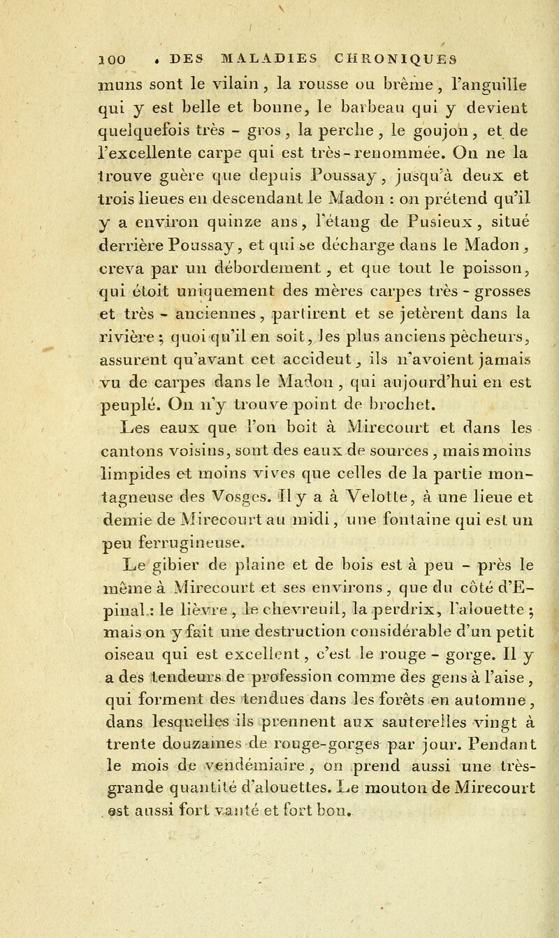 lïiuns sont le vilain, la rousse ou brème, l'anguille qui y est belle et bonne, le barbeau qui y devient quelquefois très - gros, la perche , le goujon, et de l'excellente carpe qui est très-renommée. On ne la trouve guère que depuis Poussay, jusqu'à deux et trois lieues en descendant le Madon : on prétend qu'il y a environ quinze ans, Fétang de Pusieux, situé derrière Poussay, et qui se décharge dans le Madon , creva par un débordement, et que tout le poisson, qui étoit uniquement des mères carpes très - grosses et très - anciennes, partirent et se jetèrent dans la rivière ; quoi qu'il en soit, les plus anciens pêcheurs, assurent qu'avant cet accident^ ils n'avoient jamais vu de carpes dans le Madon , qui aujourd'hui en est peuplé. On n'y trouve point de brochet. Les eaux que l'on boit à Mirecourt et dans les cantons voisins, sont des eaux de sources , mais moins limpides et moins vives que celles de la partie mon- tagneuse des Vosges. Il y a à Velotte, à une lieue et demie de Mirecourt au midi, une fontaine qui est un peu ferrugineuse. Le gibier de plaine et de bois est à peu - près le môme à Mirecourt et ses environs, que du côté d'E- pinal : le lièvre , le chevreuil, la perdrix, Falouette ^ mais on y fait une destruction considérable d'un petit oiseau qui est excellent, c'est le rouge - gorge. Il y a des tendeurs de profession comme des gens à l'aise , qui forment des tendues dans les forêts en automne, dans lesquelles ils prennent aux sauterelles vingt à trente douzames de rouge-gorges par jour. Pendant le mois de vendémiaire , on prend aussi une très- grande quantité d'alouettes. Le mouton de Mirecourt 9st aussi fort vanté et fort bon.