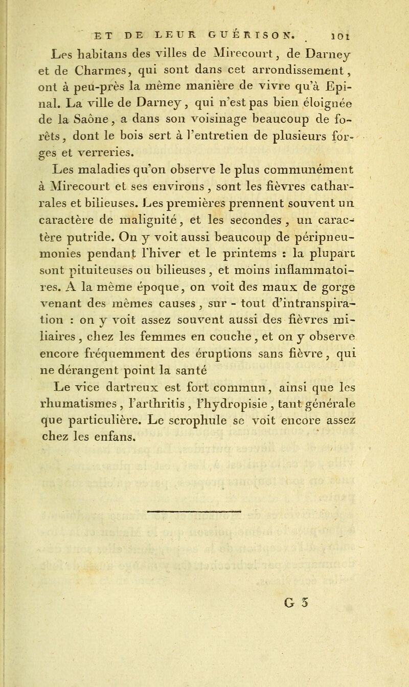 Les habitans des villes de Mirecourt, de Darney et de Charmes, qui sont dans cet arrondissement, ont à peu-près la même manière de vivre qu'à Epi- nal. La ville de Darney, qui n'est pas bien éloignée de la Saône, a dans son voisinage beaucoup de fo- rêts, dont le bois sert à l'entretien de plusieurs for- ges et verreries. Les maladies qu'on observe le plus communément à Mirecourt et ses environs, sont les fièvres cathar- rales et bilieuses. Les premières prennent souvent un caractère de malignité, et les secondes , un carac- tère putride. On y voit aussi beaucoup de péripneu- monies pendant Fhiver et le printems : la plupart sont pituiteuses ou bilieuses , et moins inflammatoi- res. A la même époque, on voit des maux de gorge venant des mêmes causes, sur - tout d'intranspira- tion : on y voit assez souvent aussi des fièvres mi- liaires, chez les femmes en couche, et on y observe encore fréquemment des éruptions sans fièvre, qui ne dérangent point la santé Le vice dartreux est fort commun, ainsi que les rhumatismes , l'arthritis , Fhydropisie , tant générale que particulière. Le scrophule se voit encore assez chez les enfans.